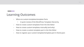 Learning Outcomes
○ What are custom templates/template Parts
• A quick review of the WordPress Template Hierarchy
○ How to create custom templates from the Site Editor
○ How to create custom templates manually (and why)
○ How to create a custom template part in the Site Editor
○ How to register your custom template/template part in theme.json
 
