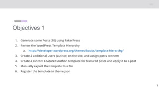Objectives 1
1. Generate some Posts (10) using FakerPress
2. Review the WordPress Template Hierarchy
a. https://developer.wordpress.org/themes/basics/template-hierarchy/
3. Create 2 additional users (author) on the site, and assign posts to them
4. Create a custom Featured Author Template for featured posts and apply it to a post
5. Manually export the template to a file
6. Register the template in theme.json
7
 