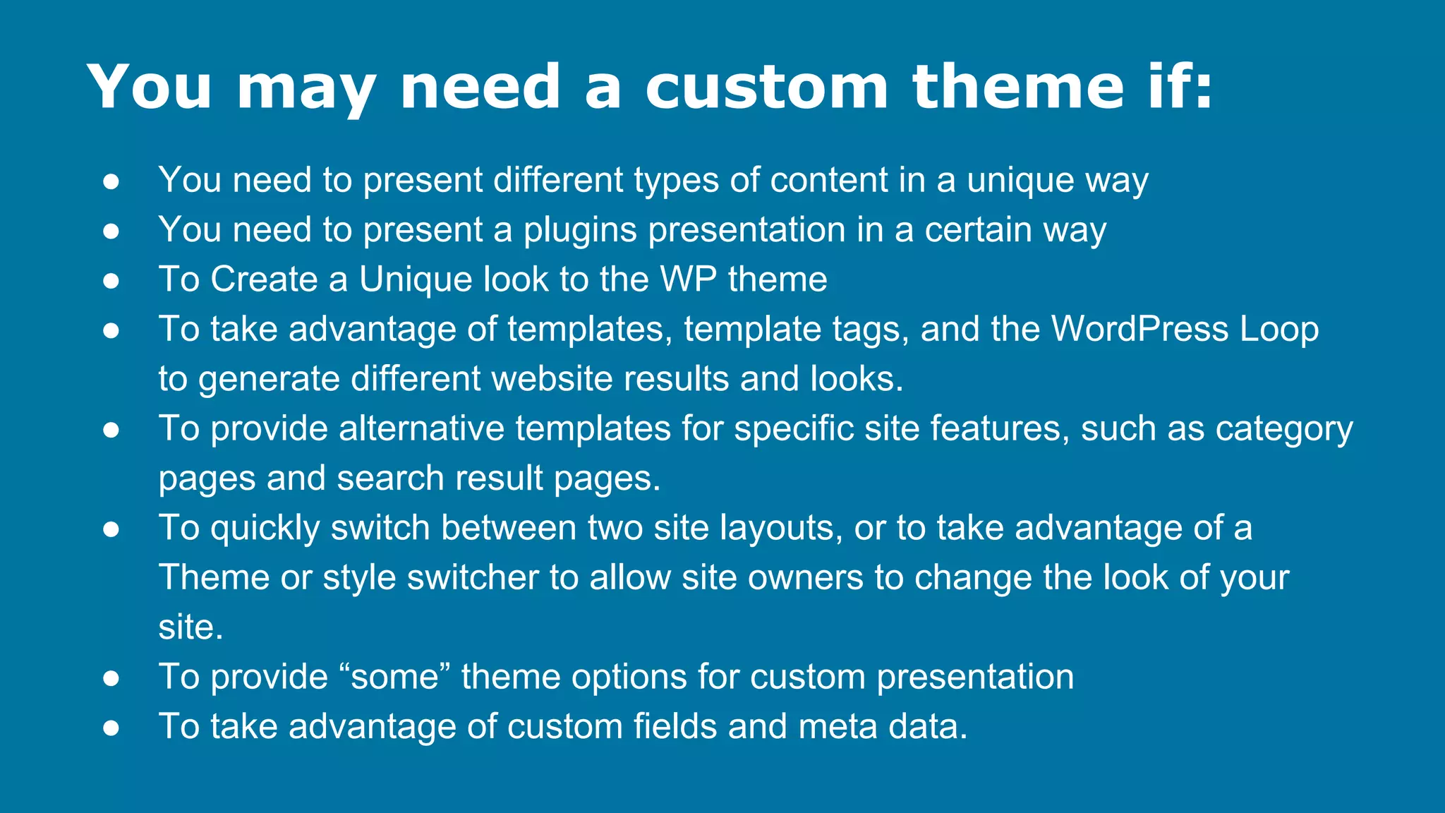You may need a custom theme if:
●
●
●
●
●
●

●
●

You need to present different types of content in a unique way
You need to present a plugins presentation in a certain way
To Create a Unique look to the WP theme
To take advantage of templates, template tags, and the WordPress Loop
to generate different website results and looks.
To provide alternative templates for specific site features, such as category
pages and search result pages.
To quickly switch between two site layouts, or to take advantage of a
Theme or style switcher to allow site owners to change the look of your
site.
To provide “some” theme options for custom presentation
To take advantage of custom fields and meta data.

 