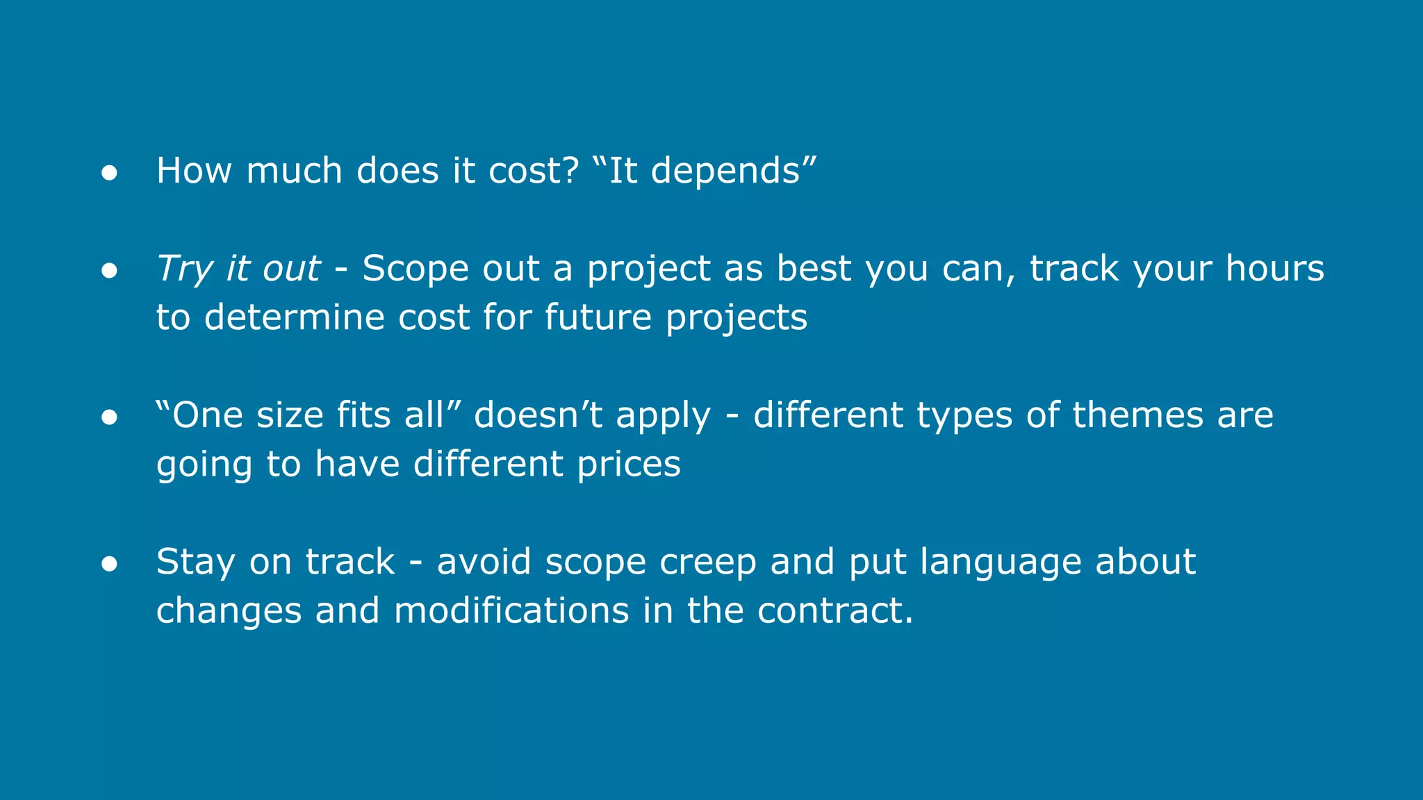 ●

How much does it cost? “It depends”

●

Try it out - Scope out a project as best you can, track your hours
to determine cost for future projects

●

“One size fits all” doesn’t apply - different types of themes are
going to have different prices

●

Stay on track - avoid scope creep and put language about
changes and modifications in the contract.

 