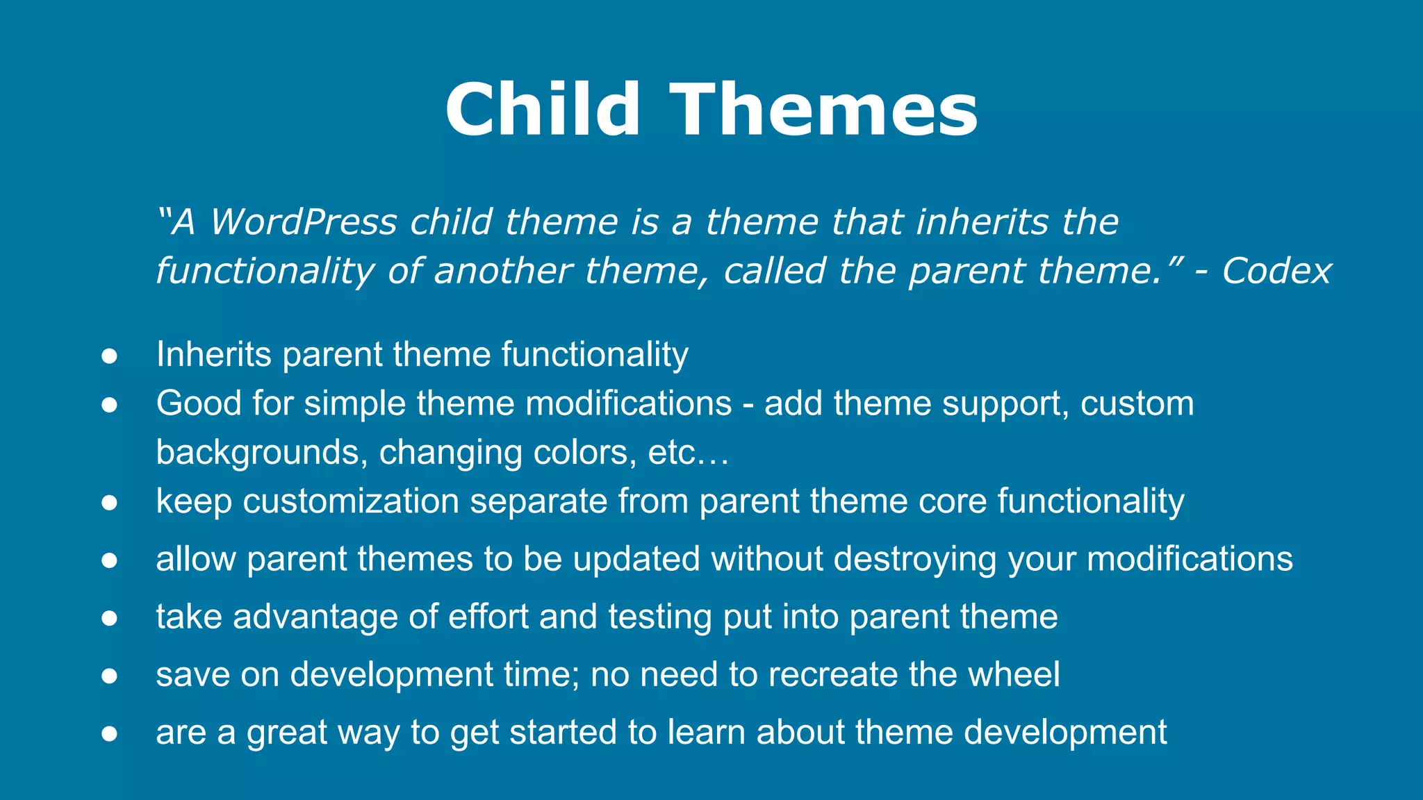 Child Themes
“A WordPress child theme is a theme that inherits the
functionality of another theme, called the parent theme.” - Codex
●
●
●

Inherits parent theme functionality
Good for simple theme modifications - add theme support, custom
backgrounds, changing colors, etc…
keep customization separate from parent theme core functionality

●

allow parent themes to be updated without destroying your modifications

●

take advantage of effort and testing put into parent theme

●

save on development time; no need to recreate the wheel

●

are a great way to get started to learn about theme development

 