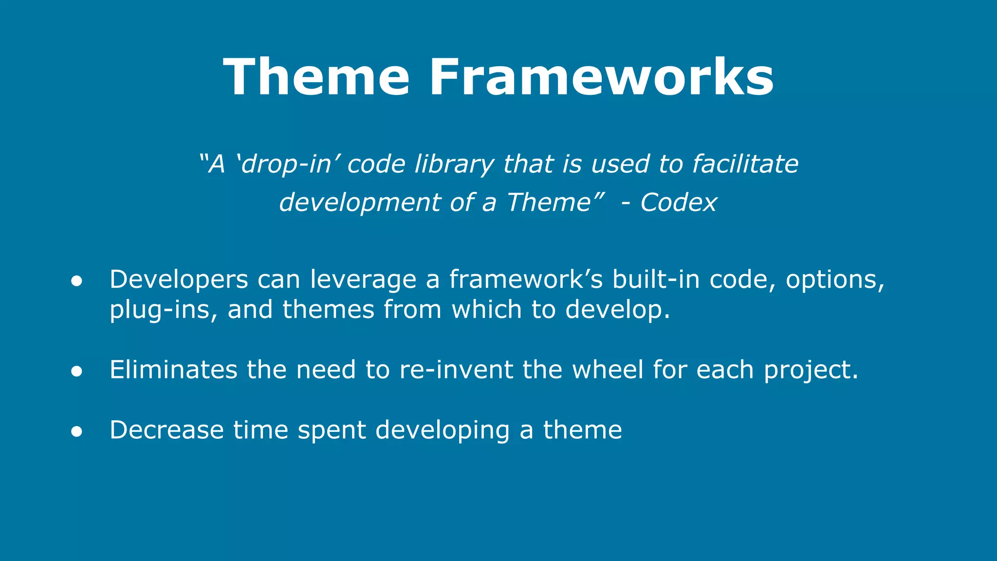 Theme Frameworks
“A ‘drop-in’ code library that is used to facilitate
development of a Theme” - Codex
●

Developers can leverage a framework’s built-in code, options,
plug-ins, and themes from which to develop.

●

Eliminates the need to re-invent the wheel for each project.

●

Decrease time spent developing a theme

 