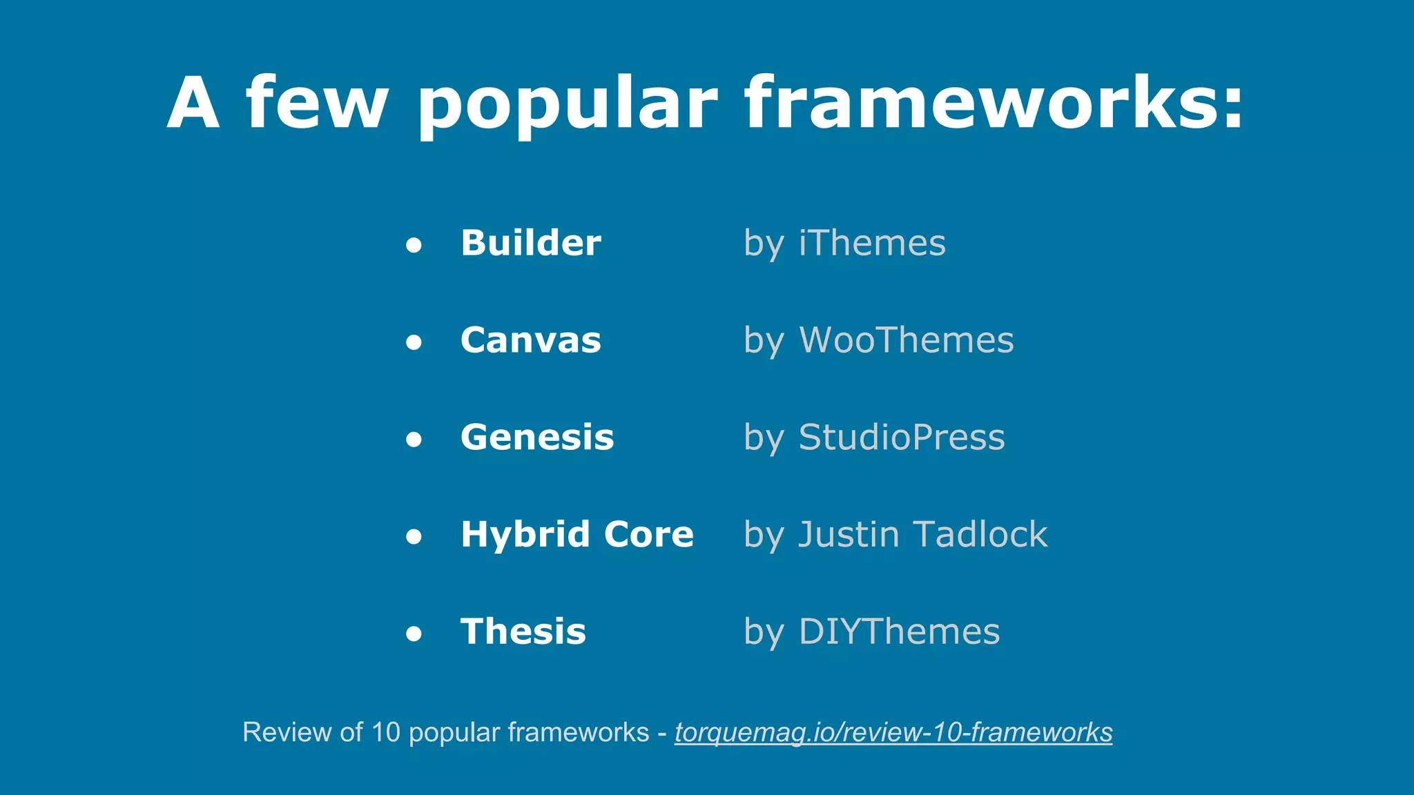 A few popular frameworks:
●

Builder

by iThemes

●

Canvas

by WooThemes

●

Genesis

by StudioPress

●

Hybrid Core

by Justin Tadlock

●

Thesis

by DIYThemes

Review of 10 popular frameworks - torquemag.io/review-10-frameworks

 