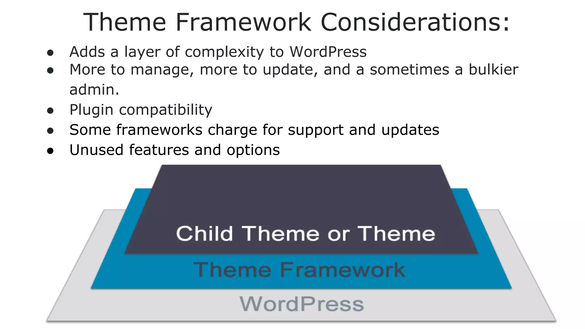 Theme Framework Considerations:
●
●
●
●
●

Adds a layer of complexity to WordPress
More to manage, more to update, and a sometimes a bulkier
admin.
Plugin compatibility
Some frameworks charge for support and updates
Unused features and options

 