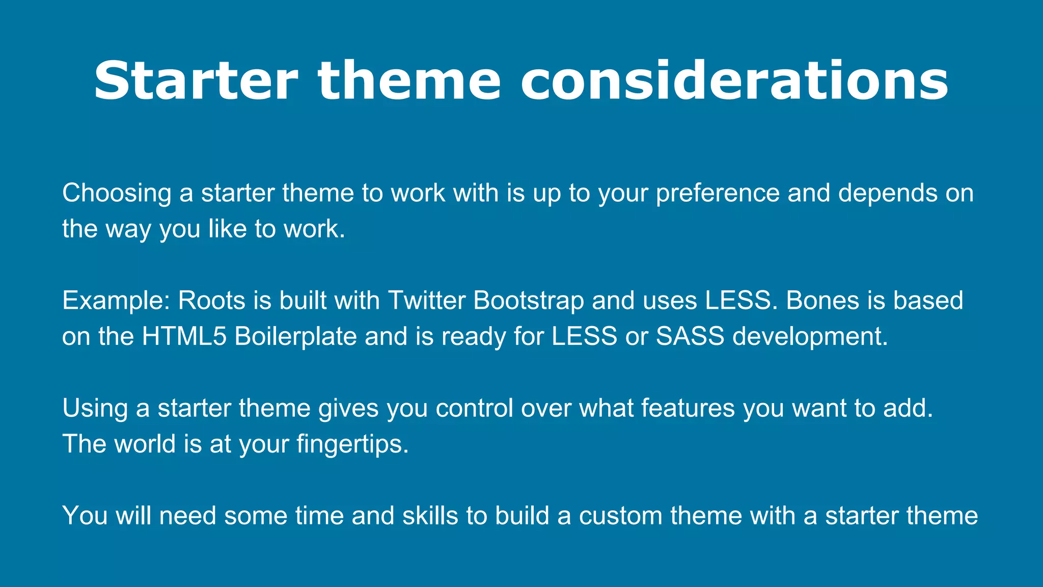 Starter theme considerations
Choosing a starter theme to work with is up to your preference and depends on
the way you like to work.
Example: Roots is built with Twitter Bootstrap and uses LESS. Bones is based
on the HTML5 Boilerplate and is ready for LESS or SASS development.
Using a starter theme gives you control over what features you want to add.
The world is at your fingertips.
You will need some time and skills to build a custom theme with a starter theme

 