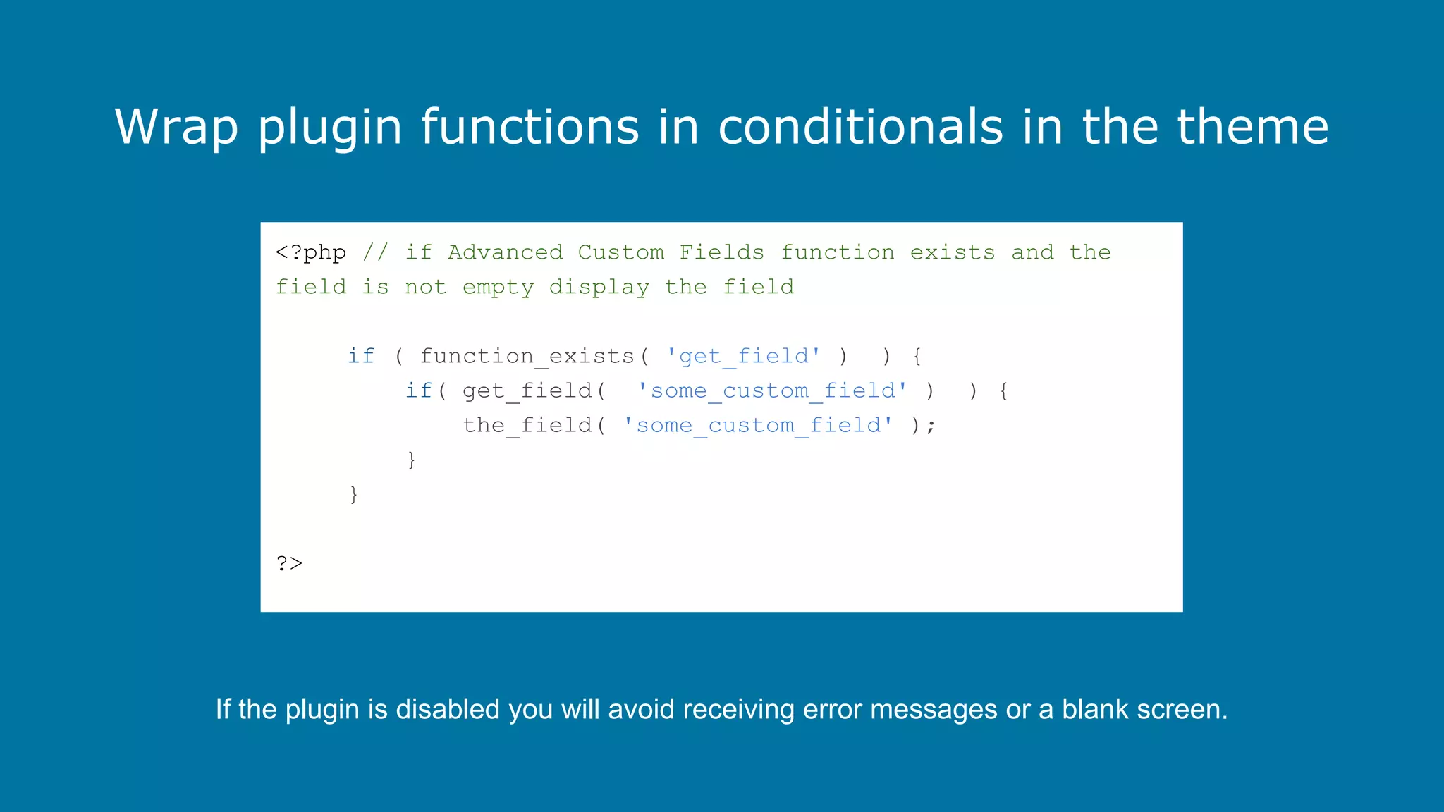 Wrap plugin functions in conditionals in the theme
<?php // if Advanced Custom Fields function exists and the
field is not empty display the field
if ( function_exists( 'get_field' ) ) {
if( get_field( 'some_custom_field' )
the_field( 'some_custom_field' );
}
}

) {

?>

If the plugin is disabled you will avoid receiving error messages or a blank screen.

 