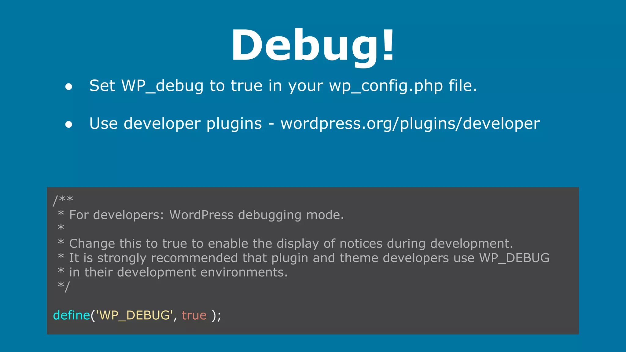 Debug!
●

Set WP_debug to true in your wp_config.php file.

●

Use developer plugins - wordpress.org/plugins/developer

/**
* For developers: WordPress debugging mode.
*
* Change this to true to enable the display of notices during development.
* It is strongly recommended that plugin and theme developers use WP_DEBUG
* in their development environments.
*/
define('WP_DEBUG', true );

 