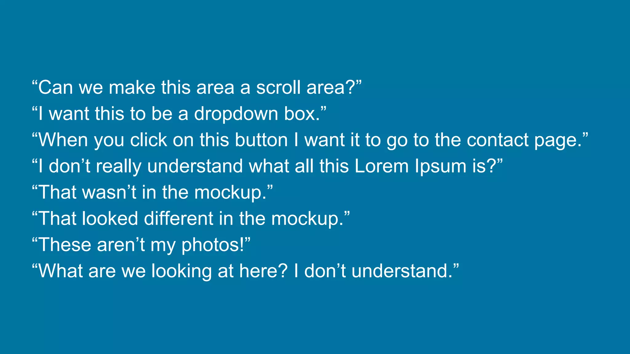 “Can we make this area a scroll area?”
“I want this to be a dropdown box.”
“When you click on this button I want it to go to the contact page.”
“I don’t really understand what all this Lorem Ipsum is?”
“That wasn’t in the mockup.”
“That looked different in the mockup.”
“These aren’t my photos!”
“What are we looking at here? I don’t understand.”

 