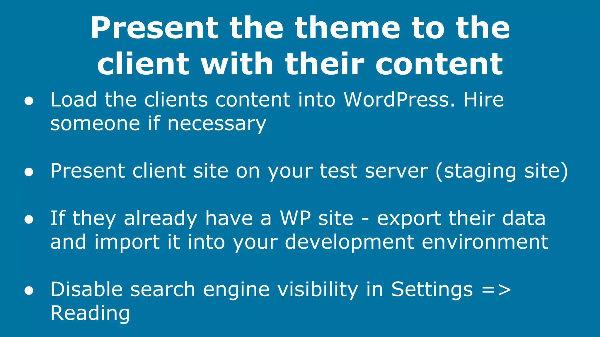 Present the theme to the
client with their content
● Load the clients content into WordPress. Hire
someone if necessary
● Present client site on your test server (staging site)
● If they already have a WP site - export their data
and import it into your development environment
● Disable search engine visibility in Settings =>
Reading

 