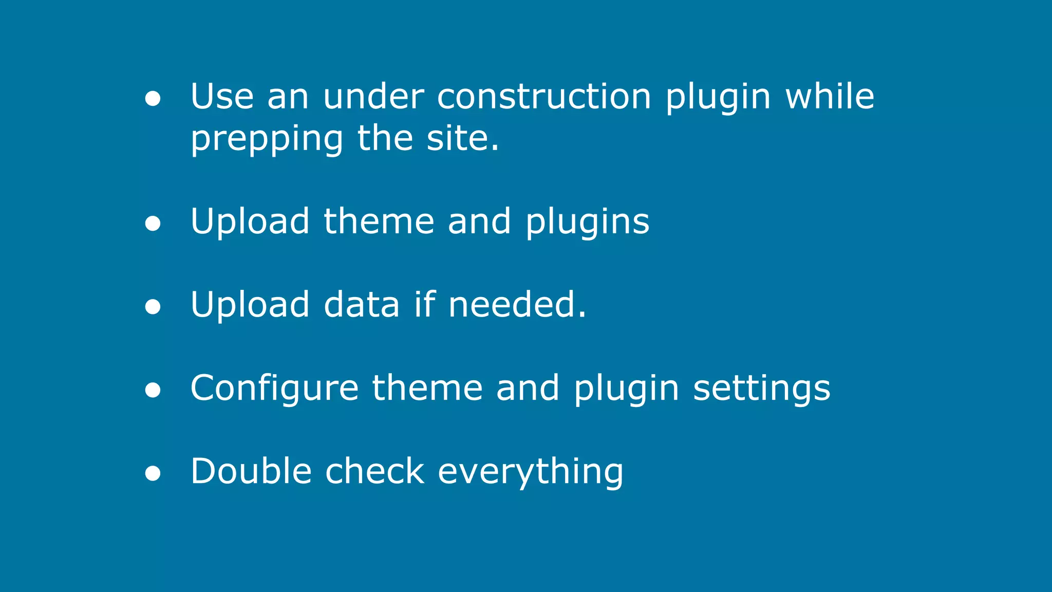 ● Use an under construction plugin while
prepping the site.
● Upload theme and plugins
● Upload data if needed.
● Configure theme and plugin settings
● Double check everything

 