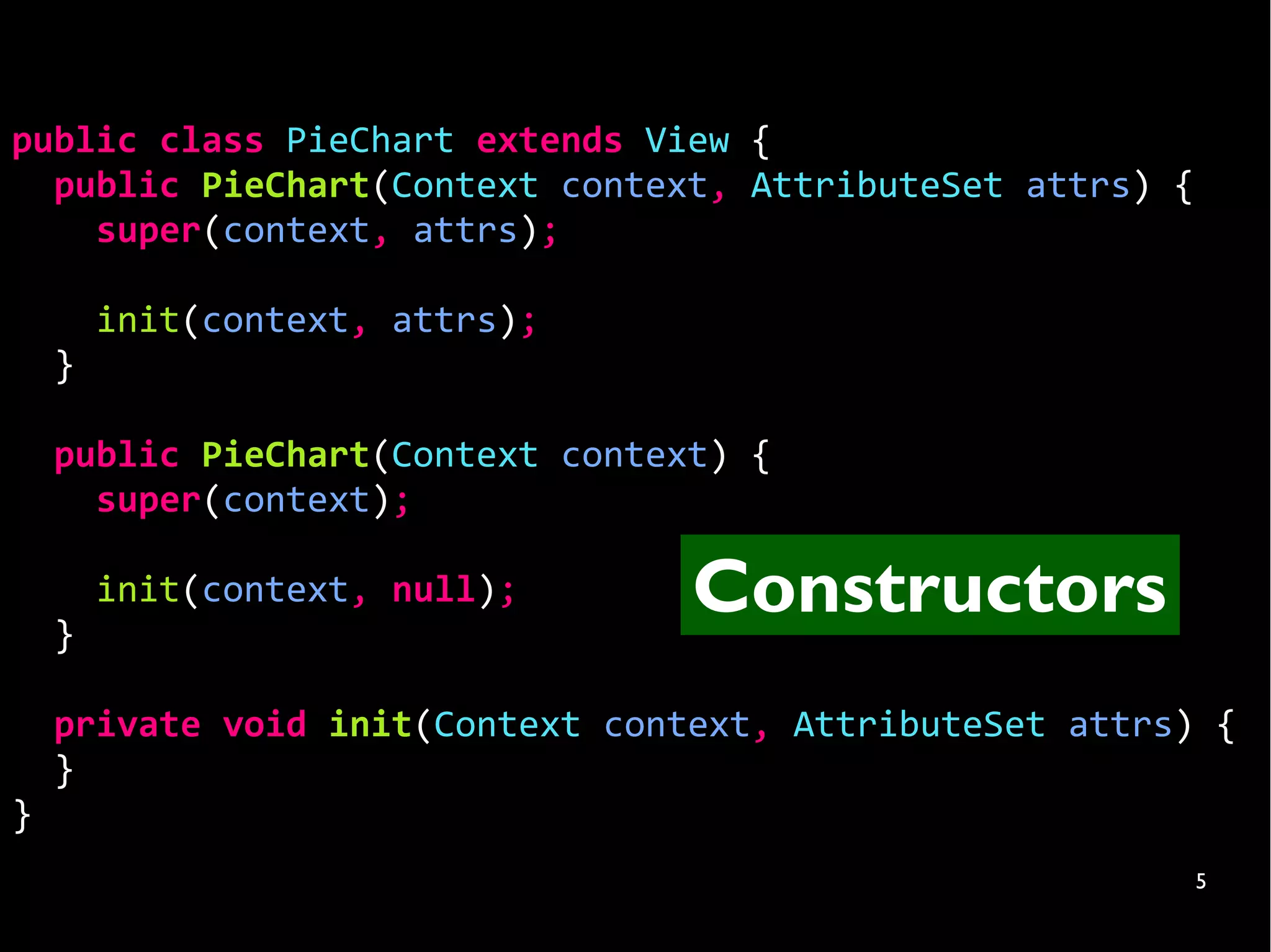 public class PieChart extends View {
  public PieChart(Context context, AttributeSet attrs) {
    super(context, attrs);

        init(context, attrs);
    }

    public PieChart(Context context) {
      super(context);


    }
        init(context, null);      Constructors
    private void init(Context context, AttributeSet attrs) {
    }
}
                                                           5
 