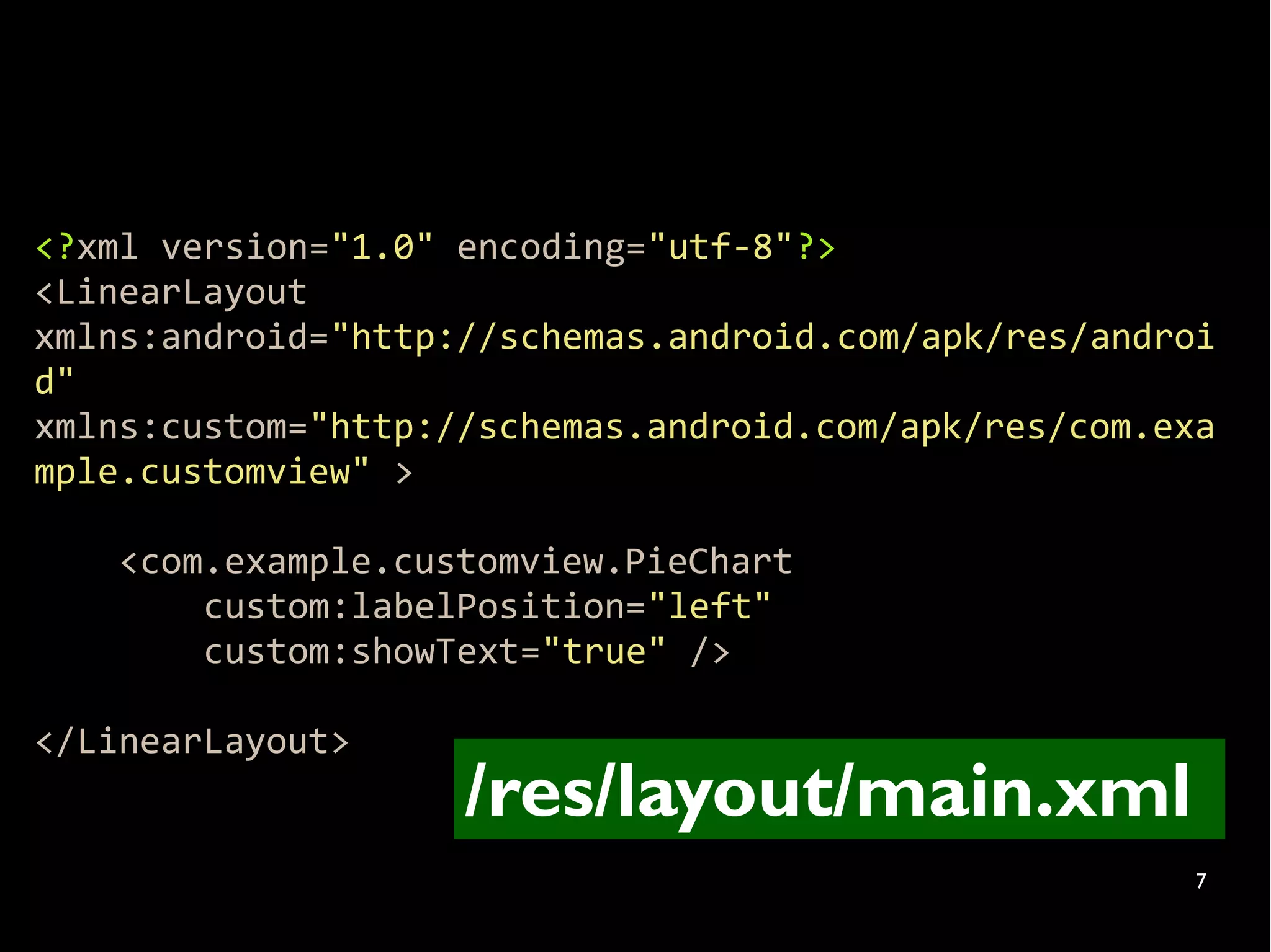 <?xml version="1.0" encoding="utf-8"?>
<LinearLayout
xmlns:android="http://schemas.android.com/apk/res/androi
d"
xmlns:custom="http://schemas.android.com/apk/res/com.exa
mple.customview" >

    <com.example.customview.PieChart
        custom:labelPosition="left"
        custom:showText="true" />

</LinearLayout>
                    /res/layout/main.xml
                                                       7
 