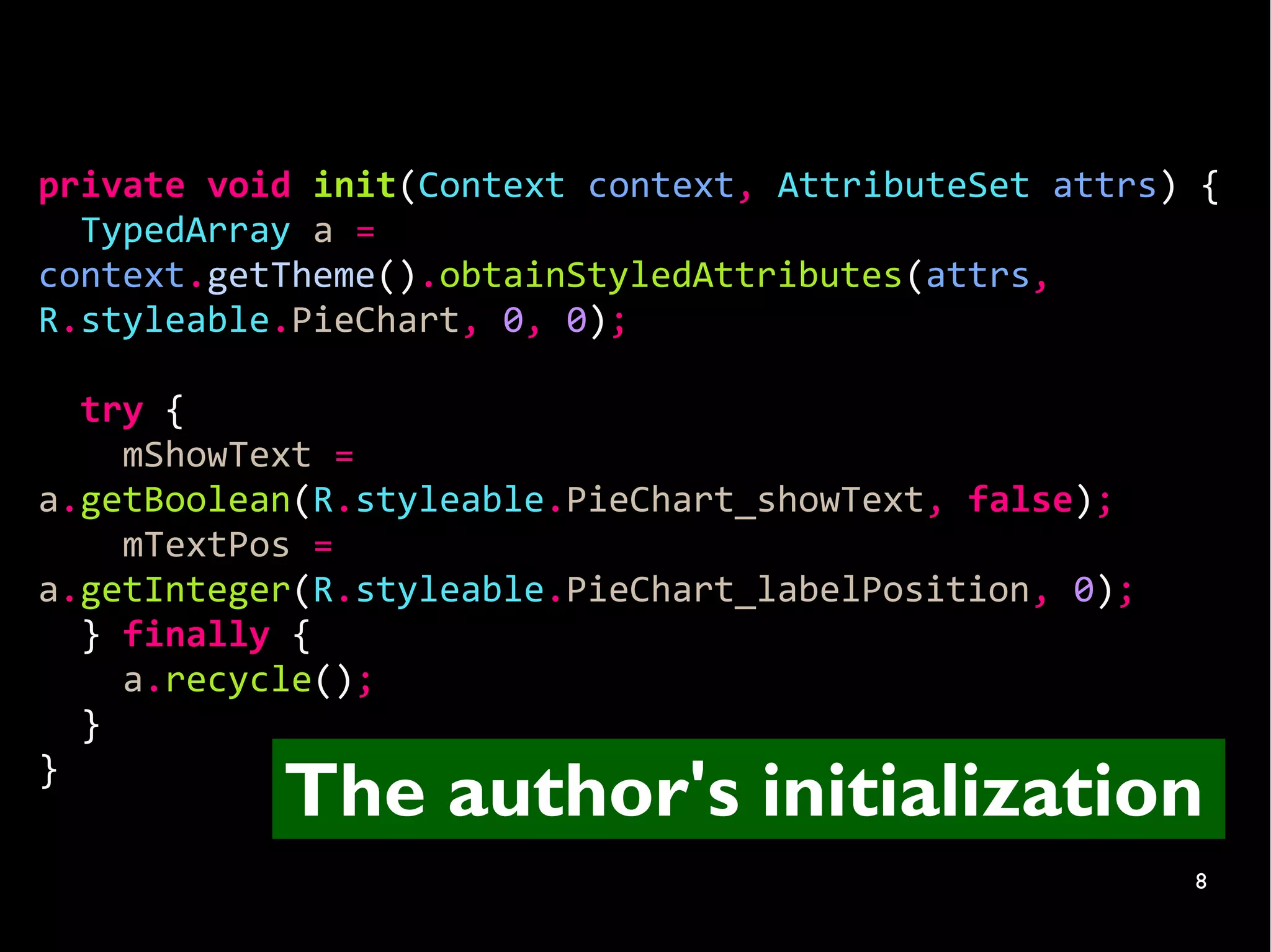 private void init(Context context, AttributeSet attrs) {
  TypedArray a =
context.getTheme().obtainStyledAttributes(attrs,
R.styleable.PieChart, 0, 0);

  try {
    mShowText =
a.getBoolean(R.styleable.PieChart_showText, false);
    mTextPos =
a.getInteger(R.styleable.PieChart_labelPosition, 0);
  } finally {
    a.recycle();
  }
}
           The author's initialization
                                                       8
 