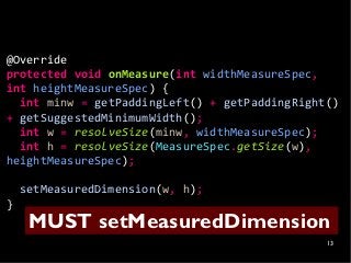 @Override
protected void onMeasure(int widthMeasureSpec,
int heightMeasureSpec) {
  int minw = getPaddingLeft() + getPaddingRight()
+ getSuggestedMinimumWidth();
  int w = resolveSize(minw, widthMeasureSpec);
  int h = resolveSize(MeasureSpec.getSize(w),
heightMeasureSpec);

    setMeasuredDimension(w, h);
}
     MUST setMeasuredDimension
                                               13
 