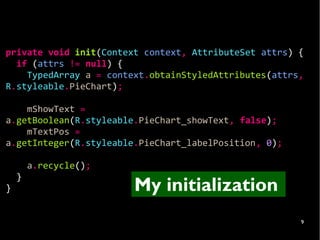 private void init(Context context, AttributeSet attrs) {
  if (attrs != null) {
    TypedArray a = context.obtainStyledAttributes(attrs,
R.styleable.PieChart);

    mShowText =
a.getBoolean(R.styleable.PieChart_showText, false);
    mTextPos =
a.getInteger(R.styleable.PieChart_labelPosition, 0);

        a.recycle();
    }
}                       My initialization
                                                       9
 