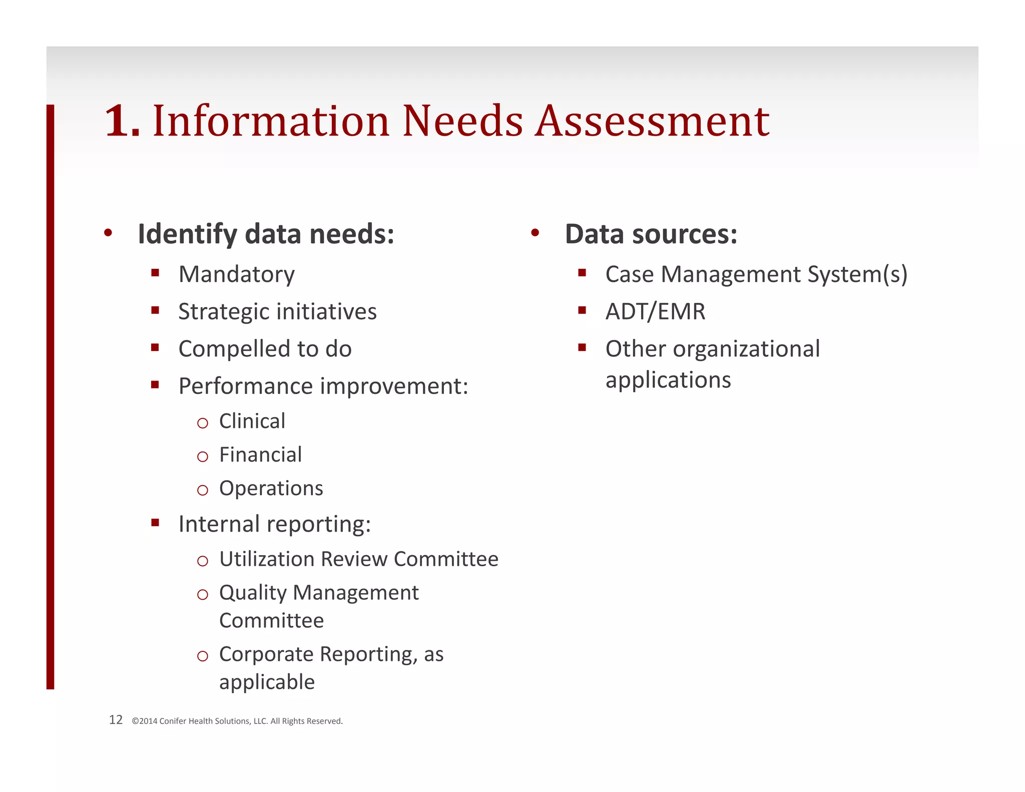 1. Information Needs Assessment 
• Identify data needs: 
 Mandatory 
 Strategic initiatives 
 Compelled to do 
 Performance improvement: 
o Clinical 
o Financial 
o Operations 
 Internal reporting: 
o Utilization Review Committee 
o Quality Management 
Committee 
o Corporate Reporting, as 
applicable 
12 ©2014 Conifer Health Solutions, LLC. All Rights Reserved. 
• Data sources: 
 Case Management System(s) 
 ADT/EMR 
 Other organizational 
applications 
 