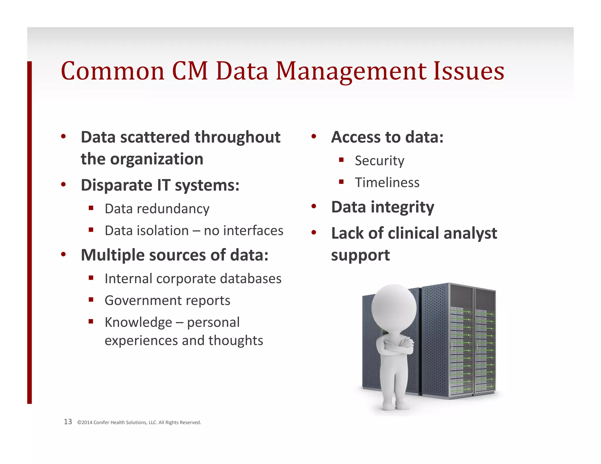Common CM Data Management Issues 
• Data scattered throughout 
the organization 
• Disparate IT systems: 
 Data redundancy 
 Data isolation – no interfaces 
• Multiple sources of data: 
 Internal corporate databases 
 Government reports 
 Knowledge – personal 
experiences and thoughts 
13 ©2014 Conifer Health Solutions, LLC. All Rights Reserved. 
• Access to data: 
 Security 
 Timeliness 
• Data integrity 
• Lack of clinical analyst 
support 
 