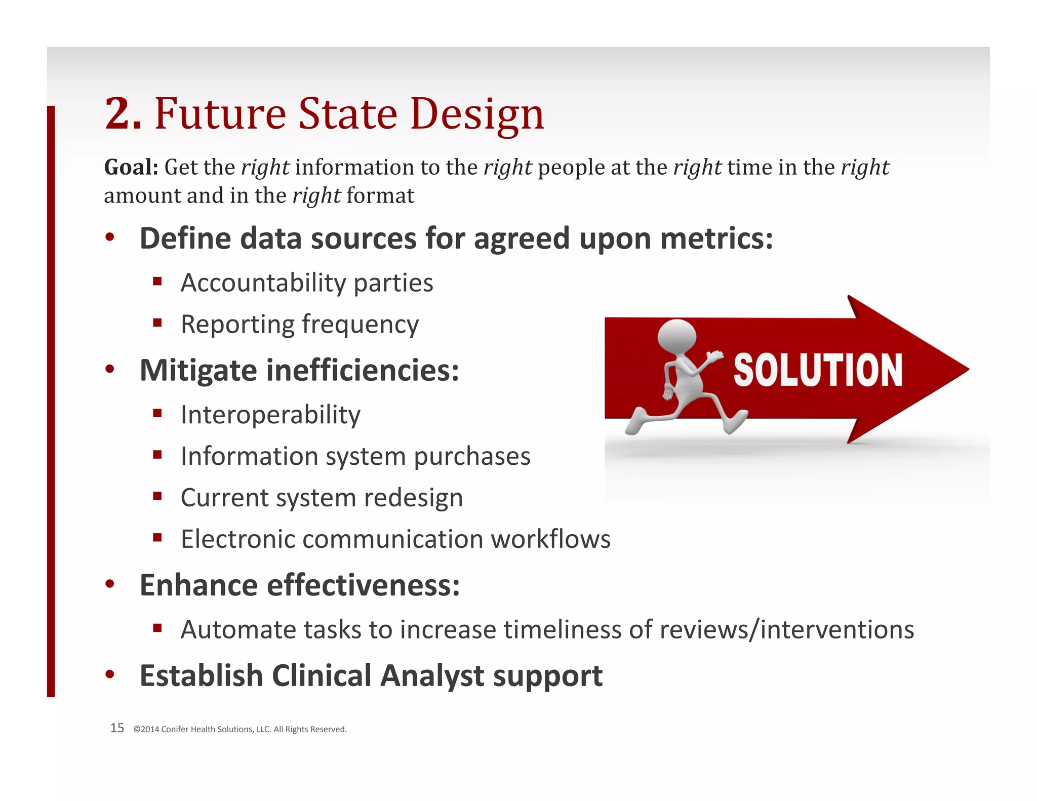 2. Future State Design 
Goal: Get the right information to the right people at the right time in the right 
amount and in the right format 
• Define data sources for agreed upon metrics: 
 Accountability parties 
 Reporting frequency 
• Mitigate inefficiencies: 
 Interoperability 
 Information system purchases 
 Current system redesign 
 Electronic communication workflows 
• Enhance effectiveness: 
 Automate tasks to increase timeliness of reviews/interventions 
• Establish Clinical Analyst support 
15 ©2014 Conifer Health Solutions, LLC. All Rights Reserved. 
 