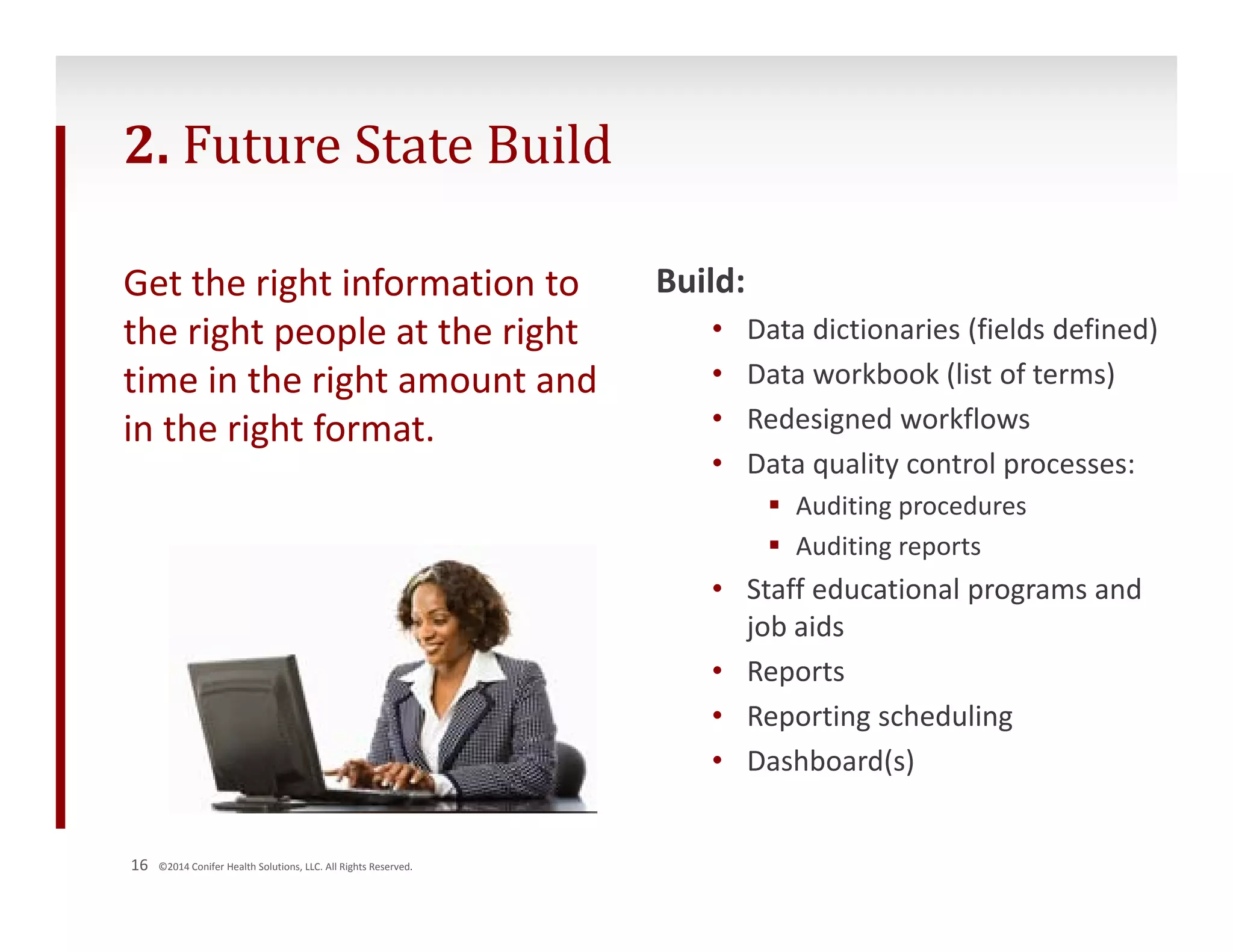 2. Future State Build 
Get the right information to 
the right people at the right 
time in the right amount and 
in the right format. 
16 ©2014 Conifer Health Solutions, LLC. All Rights Reserved. 
Build: 
• Data dictionaries (fields defined) 
• Data workbook (list of terms) 
• Redesigned workflows 
• Data quality control processes: 
 Auditing procedures 
 Auditing reports 
• Staff educational programs and 
job aids 
• Reports 
• Reporting scheduling 
• Dashboard(s) 
 