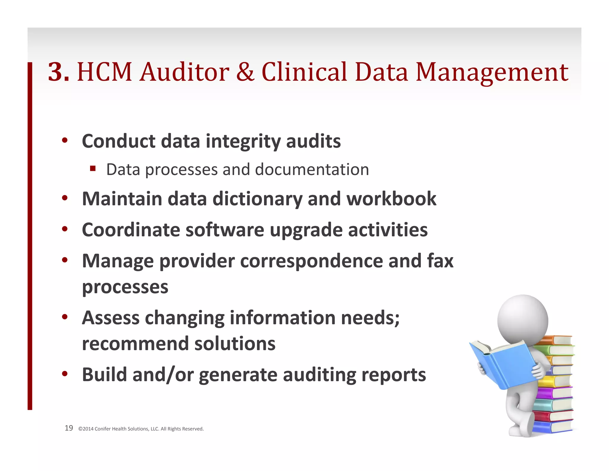 3. HCM Auditor & Clinical Data Management 
• Conduct data integrity audits 
 Data processes and documentation 
• Maintain data dictionary and workbook 
• Coordinate software upgrade activities 
• Manage provider correspondence and fax 
processes 
• Assess changing information needs; 
recommend solutions 
• Build and/or generate auditing reports 
19 ©2014 Conifer Health Solutions, LLC. All Rights Reserved. 
 