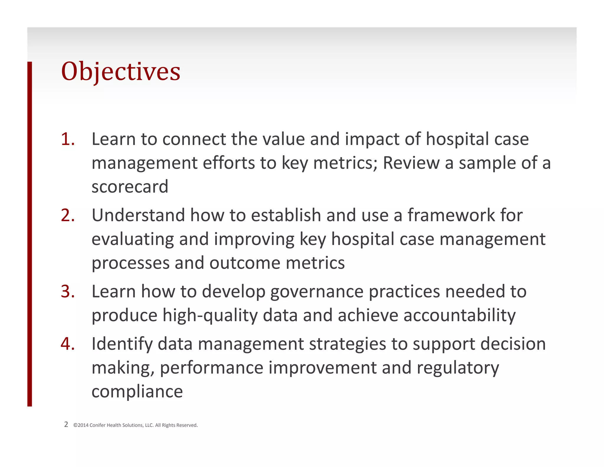Objectives 
1. Learn to connect the value and impact of hospital case 
management efforts to key metrics; Review a sample of a 
scorecard 
2. Understand how to establish and use a framework for 
evaluating and improving key hospital case management 
processes and outcome metrics 
3. Learn how to develop governance practices needed to 
produce high‐quality data and achieve accountability 
4. Identify data management strategies to support decision 
making, performance improvement and regulatory 
compliance 
2 ©2014 Conifer Health Solutions, LLC. All Rights Reserved. 
 