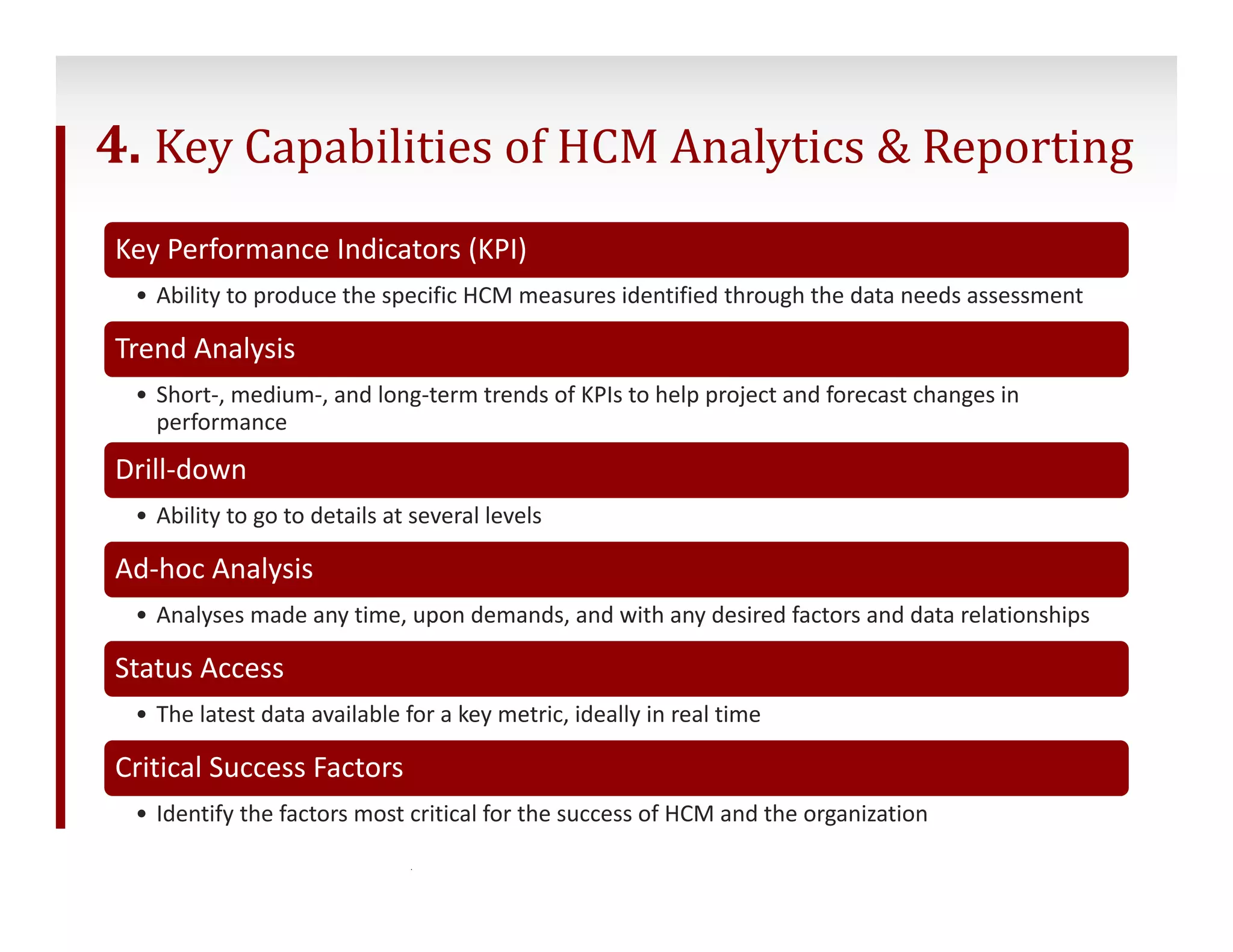 4. Key Capabilities of HCM Analytics & Reporting 
Key Performance Indicators (KPI) 
• Ability to produce the specific HCM measures identified through the data needs assessment 
Trend Analysis 
• Short‐, medium‐, and long‐term trends of KPIs to help project and forecast changes in 
performance 
Drill‐down 
• Ability to go to details at several levels 
Ad‐hoc Analysis 
• Analyses made any time, upon demands, and with any desired factors and data relationships 
Status Access 
• The latest data available for a key metric, ideally in real time 
Critical Success Factors 
• Identify the factors most critical for the success of HCM and the organization 
22 ©2014 Conifer Health Solutions, LLC. All Rights Reserved. 
 