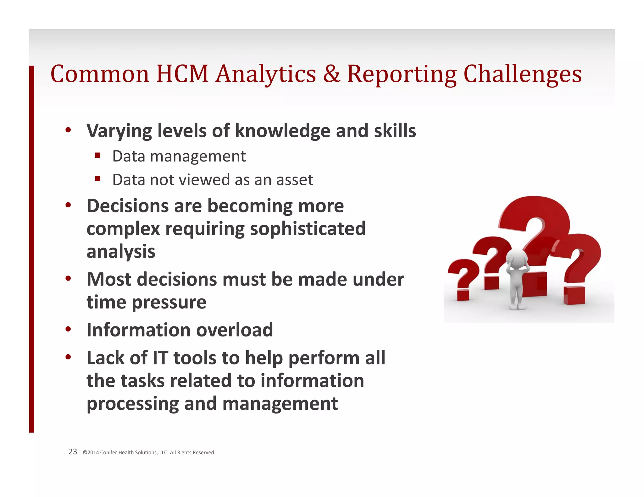 Common HCM Analytics & Reporting Challenges 
• Varying levels of knowledge and skills 
 Data management 
 Data not viewed as an asset 
• Decisions are becoming more 
complex requiring sophisticated 
analysis 
• Most decisions must be made under 
time pressure 
• Information overload 
• Lack of IT tools to help perform all 
the tasks related to information 
processing and management 
23 ©2014 Conifer Health Solutions, LLC. All Rights Reserved. 
 