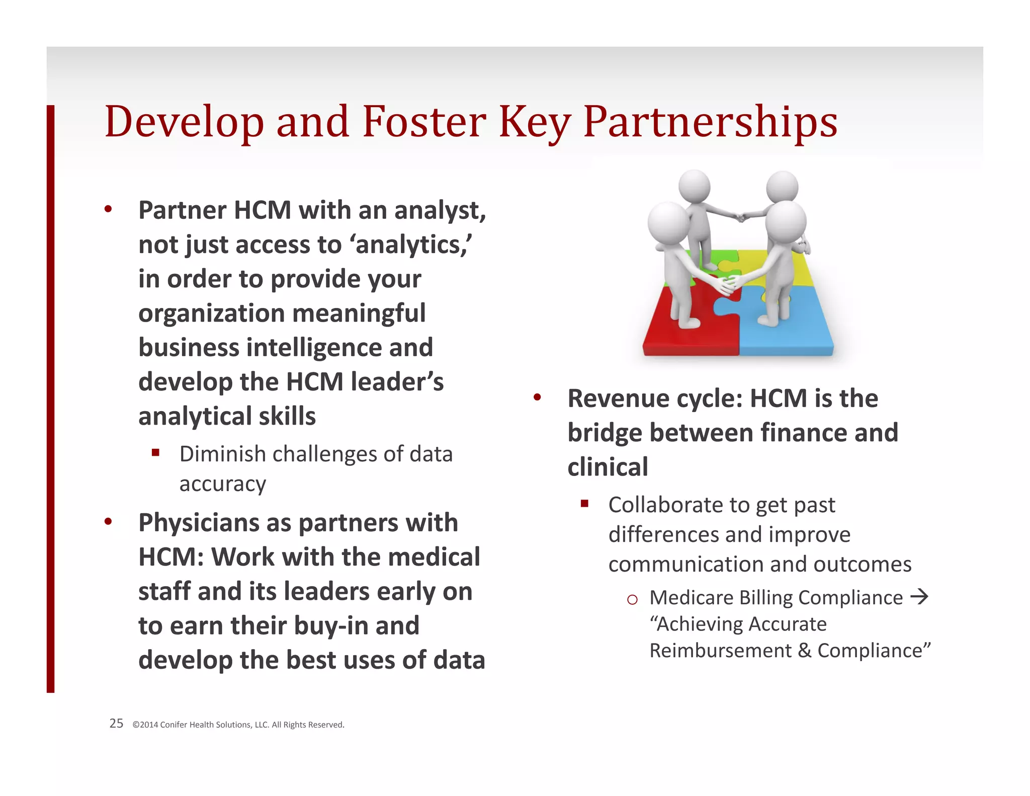 Develop and Foster Key Partnerships 
• Partner HCM with an analyst, 
not just access to ‘analytics,’ 
in order to provide your 
organization meaningful 
business intelligence and 
develop the HCM leader’s 
analytical skills 
 Diminish challenges of data 
accuracy 
• Physicians as partners with 
HCM: Work with the medical 
staff and its leaders early on 
to earn their buy‐in and 
develop the best uses of data 
25 ©2014 Conifer Health Solutions, LLC. All Rights Reserved. 
• Revenue cycle: HCM is the 
bridge between finance and 
clinical 
 Collaborate to get past 
differences and improve 
communication and outcomes 
o Medicare Billing Compliance  
“Achieving Accurate 
Reimbursement & Compliance” 
 