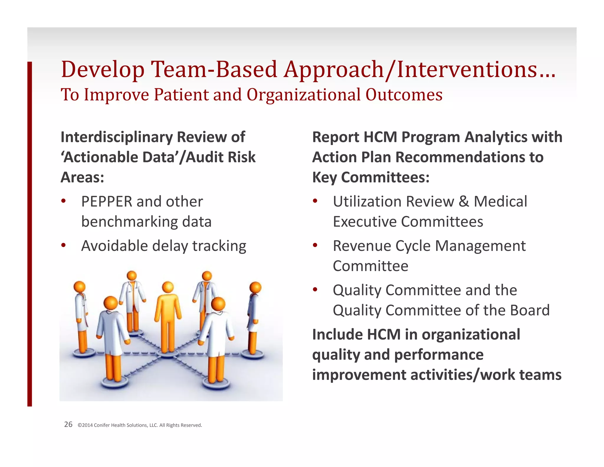 Develop Team‐Based Approach/Interventions… 
To Improve Patient and Organizational Outcomes 
Interdisciplinary Review of 
‘Actionable Data’/Audit Risk 
Areas: 
• PEPPER and other 
benchmarking data 
• Avoidable delay tracking 
26 ©2014 Conifer Health Solutions, LLC. All Rights Reserved. 
Report HCM Program Analytics with 
Action Plan Recommendations to 
Key Committees: 
• Utilization Review & Medical 
Executive Committees 
• Revenue Cycle Management 
Committee 
• Quality Committee and the 
Quality Committee of the Board 
Include HCM in organizational 
quality and performance 
improvement activities/work teams 
 