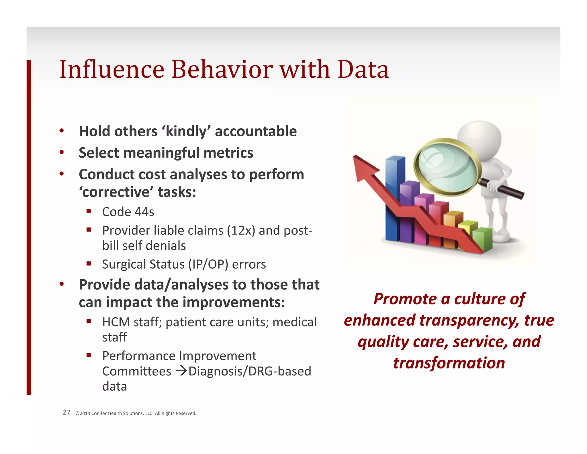 Influence Behavior with Data 
• Hold others ‘kindly’ accountable 
• Select meaningful metrics 
• Conduct cost analyses to perform 
‘corrective’ tasks: 
 Code 44s 
 Provider liable claims (12x) and post‐bill 
self denials 
 Surgical Status (IP/OP) errors 
• Provide data/analyses to those that 
can impact the improvements: 
 HCM staff; patient care units; medical 
staff 
 Performance Improvement 
Committees Diagnosis/DRG‐based 
data 
27 ©2014 Conifer Health Solutions, LLC. All Rights Reserved. 
Promote a culture of 
enhanced transparency, true 
quality care, service, and 
transformation 
 