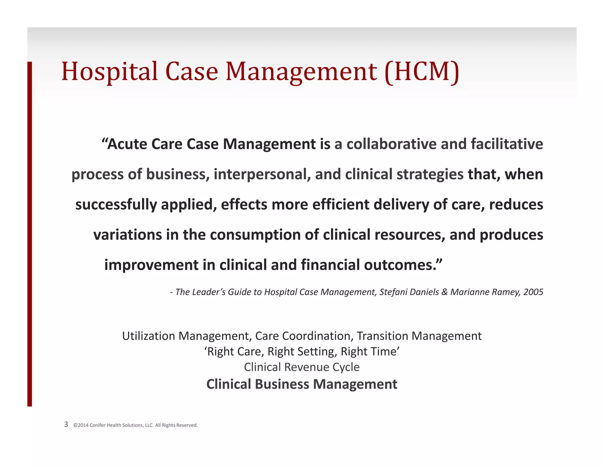 Hospital Case Management (HCM) 
“Acute Care Case Management is a collaborative and facilitative 
process of business, interpersonal, and clinical strategies that, when 
successfully applied, effects more efficient delivery of care, reduces 
variations in the consumption of clinical resources, and produces 
improvement in clinical and financial outcomes.” 
‐ The Leader’s Guide to Hospital Case Management, Stefani Daniels & Marianne Ramey, 2005 
Utilization Management, Care Coordination, Transition Management 
3 ©2014 Conifer Health Solutions, LLC. All Rights Reserved. 
‘Right Care, Right Setting, Right Time’ 
Clinical Revenue Cycle 
Clinical Business Management 
 