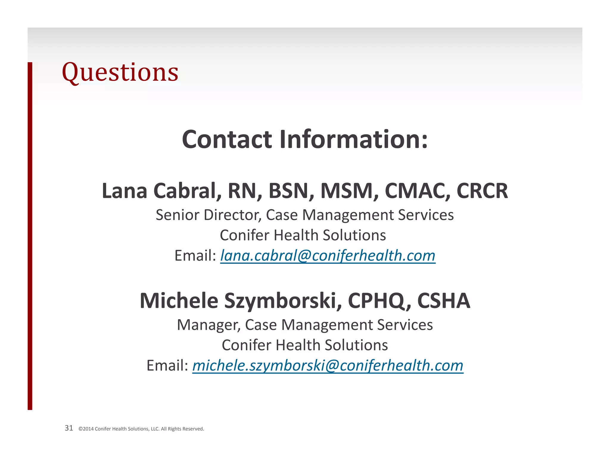 Questions 
Contact Information: 
Lana Cabral, RN, BSN, MSM, CMAC, CRCR 
Senior Director, Case Management Services 
31 ©2014 Conifer Health Solutions, LLC. All Rights Reserved. 
Conifer Health Solutions 
Email: lana.cabral@coniferhealth.com 
Michele Szymborski, CPHQ, CSHA 
Manager, Case Management Services 
Conifer Health Solutions 
Email: michele.szymborski@coniferhealth.com 
 