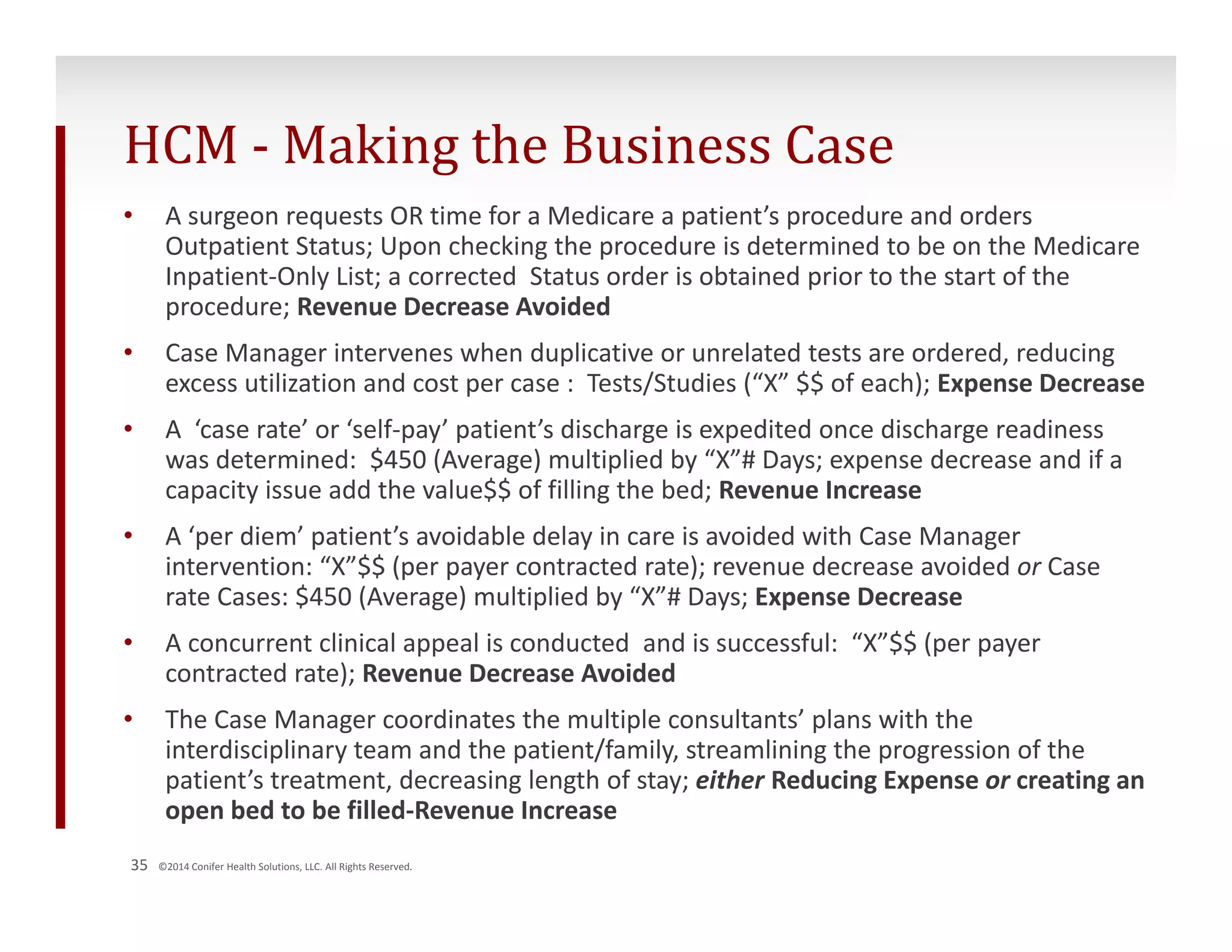 HCM ‐ Making the Business Case 
• A surgeon requests OR time for a Medicare a patient’s procedure and orders 
Outpatient Status; Upon checking the procedure is determined to be on the Medicare 
Inpatient‐Only List; a corrected Status order is obtained prior to the start of the 
procedure; Revenue Decrease Avoided 
• Case Manager intervenes when duplicative or unrelated tests are ordered, reducing 
excess utilization and cost per case : Tests/Studies (“X” $$ of each); Expense Decrease 
• A ‘case rate’ or ‘self‐pay’ patient’s discharge is expedited once discharge readiness 
was determined: $450 (Average) multiplied by “X”# Days; expense decrease and if a 
capacity issue add the value$$ of filling the bed; Revenue Increase 
• A ‘per diem’ patient’s avoidable delay in care is avoided with Case Manager 
intervention: “X”$$ (per payer contracted rate); revenue decrease avoided or Case 
rate Cases: $450 (Average) multiplied by “X”# Days; Expense Decrease 
• A concurrent clinical appeal is conducted and is successful: “X”$$ (per payer 
contracted rate); Revenue Decrease Avoided 
• The Case Manager coordinates the multiple consultants’ plans with the 
interdisciplinary team and the patient/family, streamlining the progression of the 
patient’s treatment, decreasing length of stay; either Reducing Expense or creating an 
open bed to be filled‐Revenue Increase 
35 ©2014 Conifer Health Solutions, LLC. All Rights Reserved. 
 
