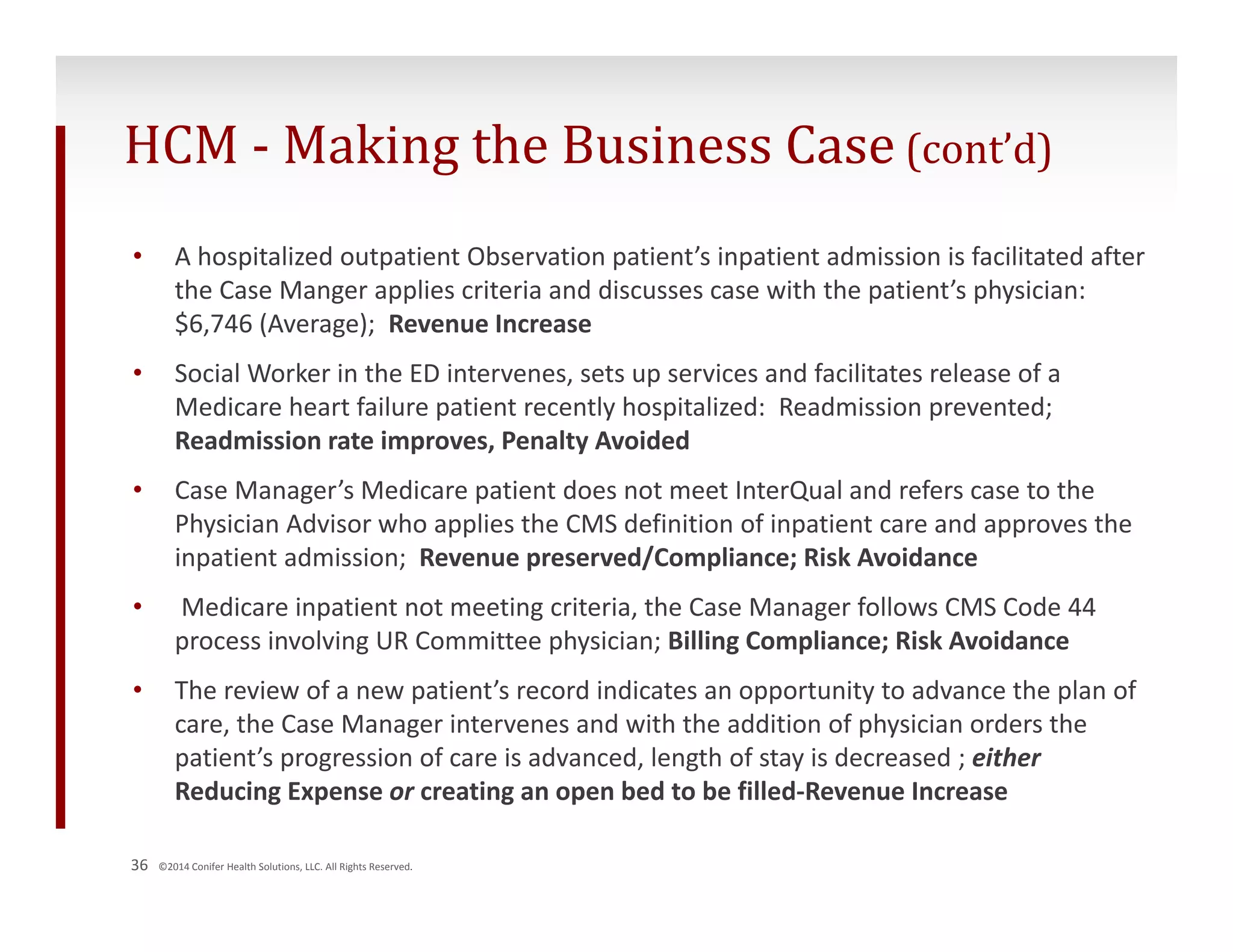HCM ‐ Making the Business Case (cont’d) 
• A hospitalized outpatient Observation patient’s inpatient admission is facilitated after 
the Case Manger applies criteria and discusses case with the patient’s physician: 
$6,746 (Average); Revenue Increase 
• Social Worker in the ED intervenes, sets up services and facilitates release of a 
Medicare heart failure patient recently hospitalized: Readmission prevented; 
Readmission rate improves, Penalty Avoided 
• Case Manager’s Medicare patient does not meet InterQual and refers case to the 
Physician Advisor who applies the CMS definition of inpatient care and approves the 
inpatient admission; Revenue preserved/Compliance; Risk Avoidance 
• Medicare inpatient not meeting criteria, the Case Manager follows CMS Code 44 
process involving UR Committee physician; Billing Compliance; Risk Avoidance 
• The review of a new patient’s record indicates an opportunity to advance the plan of 
care, the Case Manager intervenes and with the addition of physician orders the 
patient’s progression of care is advanced, length of stay is decreased ; either 
Reducing Expense or creating an open bed to be filled‐Revenue Increase 
36 ©2014 Conifer Health Solutions, LLC. All Rights Reserved. 
