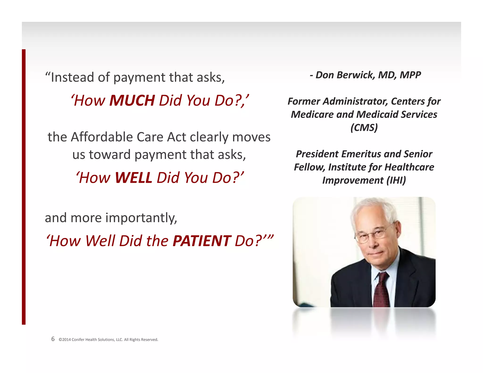 “Instead of payment that asks, 
‘How MUCH Did You Do?,’ 
the Affordable Care Act clearly moves 
us toward payment that asks, 
‘How WELL Did You Do?’ 
and more importantly, 
‘How Well Did the PATIENT Do?’” 
6 ©2014 Conifer Health Solutions, LLC. All Rights Reserved. 
‐ Don Berwick, MD, MPP 
Former Administrator, Centers for 
Medicare and Medicaid Services 
(CMS) 
President Emeritus and Senior 
Fellow, Institute for Healthcare 
Improvement (IHI) 
 