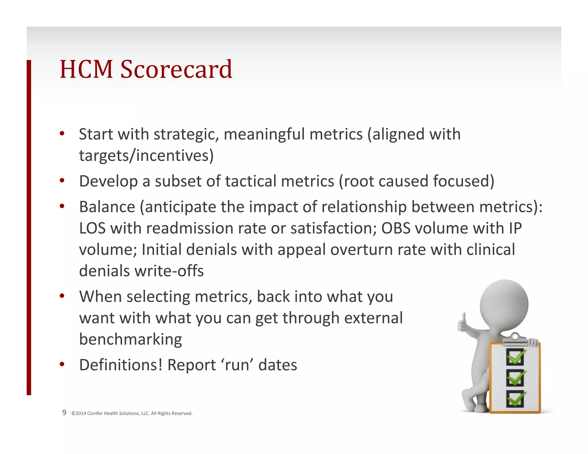 HCM Scorecard 
• Start with strategic, meaningful metrics (aligned with 
targets/incentives) 
• Develop a subset of tactical metrics (root caused focused) 
• Balance (anticipate the impact of relationship between metrics): 
LOS with readmission rate or satisfaction; OBS volume with IP 
volume; Initial denials with appeal overturn rate with clinical 
denials write‐offs 
• When selecting metrics, back into what you 
want with what you can get through external 
benchmarking 
• Definitions! Report ‘run’ dates 
9 ©2014 Conifer Health Solutions, LLC. All Rights Reserved. 
 