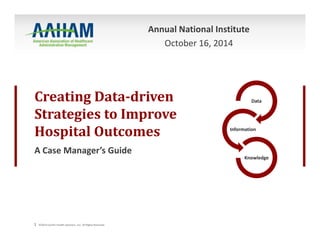 Annual National Institute 
Creating Data‐driven 
Strategies to Improve 
Hospital Outcomes 
A Case Manager’s Guide 
1 ©2014 Conifer Health Solutions, LLC. All Rights Reserved. 
Data 
Information 
Knowledge 
October 16, 2014 
 