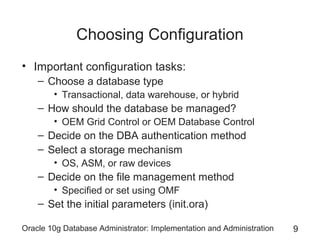 Choosing Configuration
• Important configuration tasks:
– Choose a database type
• Transactional, data warehouse, or hybrid

– How should the database be managed?
• OEM Grid Control or OEM Database Control

– Decide on the DBA authentication method
– Select a storage mechanism
• OS, ASM, or raw devices

– Decide on the file management method
• Specified or set using OMF

– Set the initial parameters (init.ora)
Oracle 10g Database Administrator: Implementation and Administration

9

 