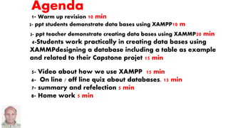 Agenda
1- Warm up revision 10 min
3- ppt teacher demonstrate creating data bases using XAMMP20 min
4-Students work practically in creating data bases using
XAMMPdesigning a database including a table as example
and related to their Capstone projet 15 min
5- Video about how we use XAMPP 15 min
6- On line / off line quiz about databases. 15 min
7- summary and refelection 5 min
8- Home work 5 min
2- ppt students demonstrate data bases using XAMPP10 m
 