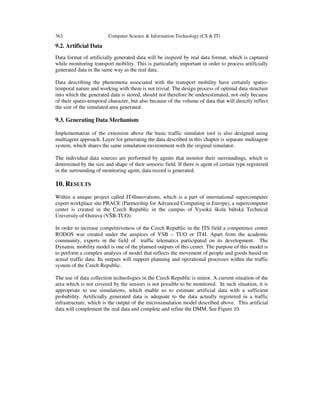 363

Computer Science & Information Technology (CS & IT)

9.2. Artificial Data
Data format of artificially generated data will be inspired by real data format, which is captured
while monitoring transport mobility. This is particularly important in order to process artificially
generated data in the same way as the real data.
Data describing the phenomena associated with the transport mobility have certainly spatiotemporal nature and working with them is not trivial. The design process of optimal data structure
into which the generated data is stored, should not therefore be underestimated, not only because
of their spatio-temporal character, but also because of the volume of data that will directly reflect
the size of the simulated area generated.

9.3. Generating Data Mechanism
Implementation of the extension above the basic traffic simulator tool is also designed using
multiagent approach. Layer for generating the data described in this chapter is separate multiagent
system, which shares the same simulation environment with the original simulator.
The individual data sources are performed by agents that monitor their surroundings, which is
determined by the size and shape of their sensoric field. If there is agent of certain type registered
in the surrounding of monitoring agent, data record is generated.

10. RESULTS
Within a unique project called IT4Innovations, which is a part of international supercomputer
expert workplace site PRACE (Partnership for Advanced Computing in Europe), a supercomputer
center is created in the Czech Republic in the campus of Vysoká škola báňská Technical
University of Ostrava (VŠB-TUO).
In order to increase competitiveness of the Czech Republic in the ITS field a competence center
RODOS was created under the auspices of VSB – TUO or IT4I. Apart from the academic
community, experts in the field of traffic telematics participated on its development. The
Dynamic mobility model is one of the planned outputs of this center. The purpose of this model is
to perform a complex analysis of model that reflects the movement of people and goods based on
actual traffic data. Its outputs will support planning and operational processes within the traffic
system of the Czech Republic.
The use of data collection technologies in the Czech Republic is minor. A current situation of the
area which is not covered by the sensors is not possible to be monitored. In such situation, it is
appropriate to use simulations, which enable us to estimate artificial data with a sufficient
probability. Artificially generated data is adequate to the data actually registered in a traffic
infrastructure, which is the output of the microsimulation model described above. This artificial
data will complement the real data and complete and refine the DMM. See Figure 10.

 
