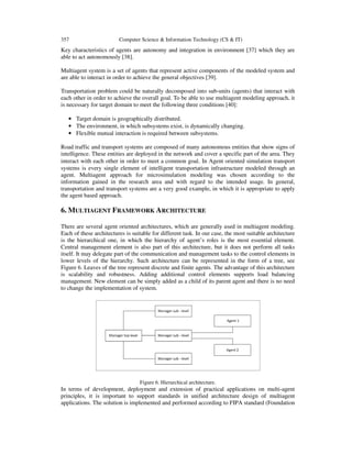 357

Computer Science & Information Technology (CS & IT)

Key characteristics of agents are autonomy and integration in environment [37] which they are
able to act autonomously [38].
Multiagent system is a set of agents that represent active components of the modeled system and
are able to interact in order to achieve the general objectives [39].
Transportation problem could be naturally decomposed into sub-units (agents) that interact with
each other in order to achieve the overall goal. To be able to use multiagent modeling approach, it
is necessary for target domain to meet the following three conditions [40]:
• Target domain is geographically distributed.
• The environment, in which subsystems exist, is dynamically changing.
• Flexible mutual interaction is required between subsystems.
Road traffic and transport systems are composed of many autonomous entities that show signs of
intelligence. These entities are deployed in the network and cover a specific part of the area. They
interact with each other in order to meet a common goal. In Agent oriented simulation transport
systems is every single element of intelligent transportation infrastructure modeled through an
agent. Multiagent approach for microsimulation modeling was chosen according to the
information gained in the research area and with regard to the intended usage. In general,
transportation and transport systems are a very good example, in which it is appropriate to apply
the agent based approach.

6. MULTIAGENT FRAMEWORK ARCHITECTURE
There are several agent oriented architectures, which are generally used in multiagent modeling.
Each of these architectures is suitable for different task. In our case, the most suitable architecture
is the hierarchical one, in which the hierarchy of agent’s roles is the most essential element.
Central management element is also part of this architecture, but it does not perform all tasks
itself. It may delegate part of the communication and management tasks to the control elements in
lower levels of the hierarchy. Such architecture can be represented in the form of a tree, see
Figure 6. Leaves of the tree represent discrete and finite agents. The advantage of this architecture
is scalability and robustness. Adding additional control elements supports load balancing
management. New element can be simply added as a child of its parent agent and there is no need
to change the implementation of system.

Figure 6. Hierarchical architecture.

In terms of development, deployment and extension of practical applications on multi-agent
principles, it is important to support standards in unified architecture design of multiagent
applications. The solution is implemented and performed according to FIPA standard (Foundation

 