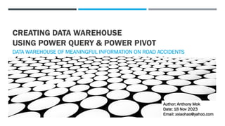 CREATING DATA WAREHOUSE
USING POWER QUERY & POWER PIVOT
DATA WAREHOUSE OF MEANINGFUL INFORMATION ON ROAD ACCIDENTS
Author: Anthony Mok
Date: 18 Nov 2023
Email: xxiaohao@yahoo.com
 