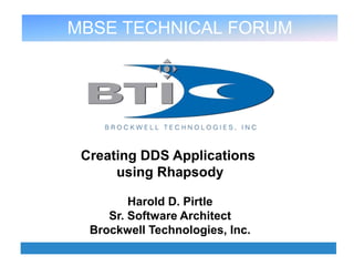 MBSE TECHNICAL FORUM, JUNE 20TH 2013
BTI, 4930 Corporate Drive Suite A, Huntsville, AL 35805 www.brocktec.com Ph. 256-705-3170Fax 256-705-3173
Creating DDS Applications
using Rhapsody
Harold D. Pirtle
Sr. Software Architect
Brockwell Technologies, Inc.
MBSE TECHNICAL FORUM
 
