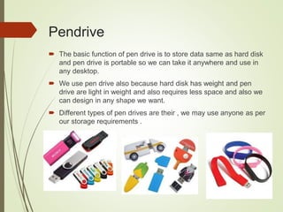 Pendrive
 The basic function of pen drive is to store data same as hard disk
and pen drive is portable so we can take it anywhere and use in
any desktop.
 We use pen drive also because hard disk has weight and pen
drive are light in weight and also requires less space and also we
can design in any shape we want.
 Different types of pen drives are their , we may use anyone as per
our storage requirements .
 