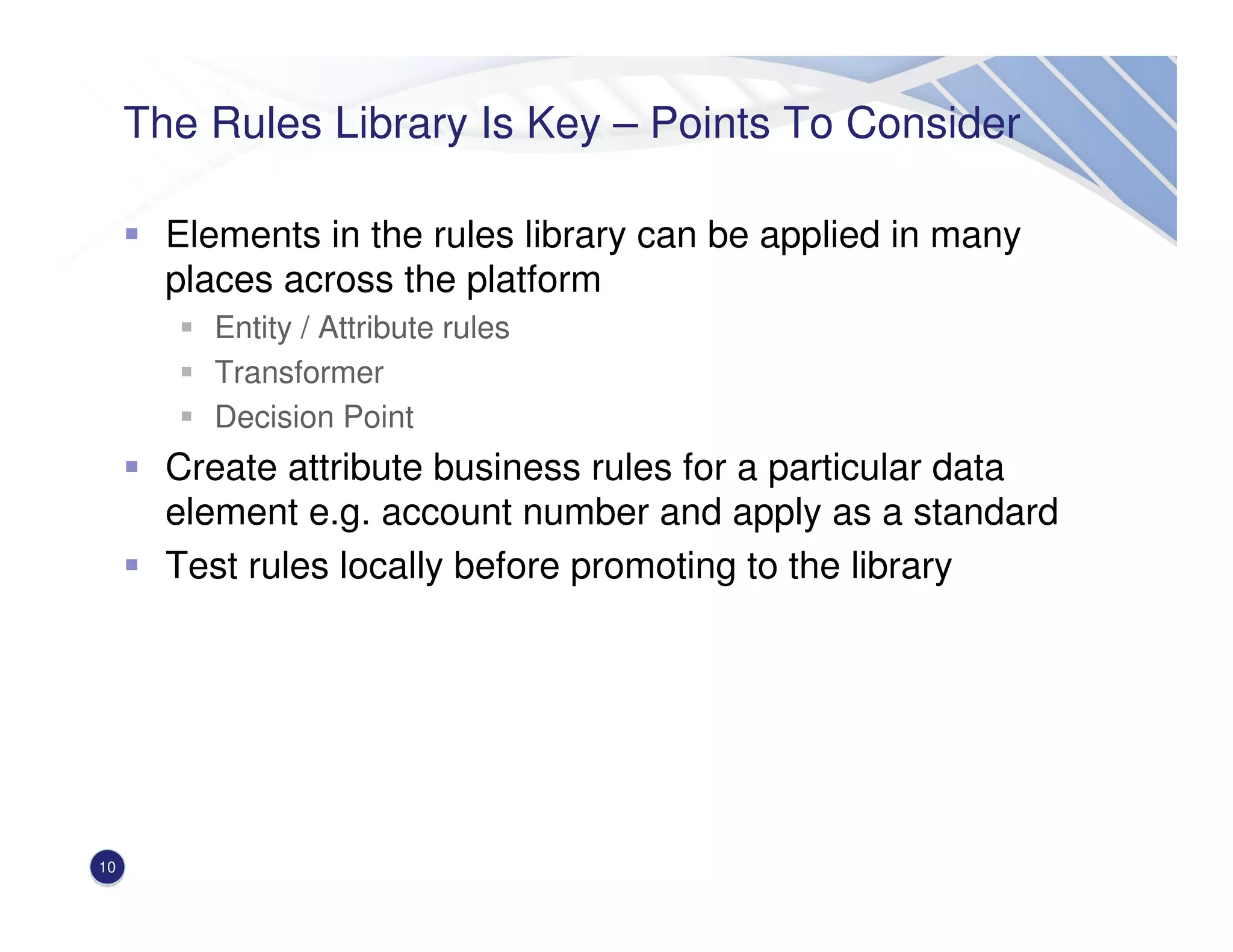 The Rules Library Is Key – Points To Consider
Elements in the rules library can be applied in many
places across the platform
Entity / Attribute rules
Transformer
Decision Point
Create attribute business rules for a particular data
element e.g. account number and apply as a standard
Test rules locally before promoting to the library
10
 