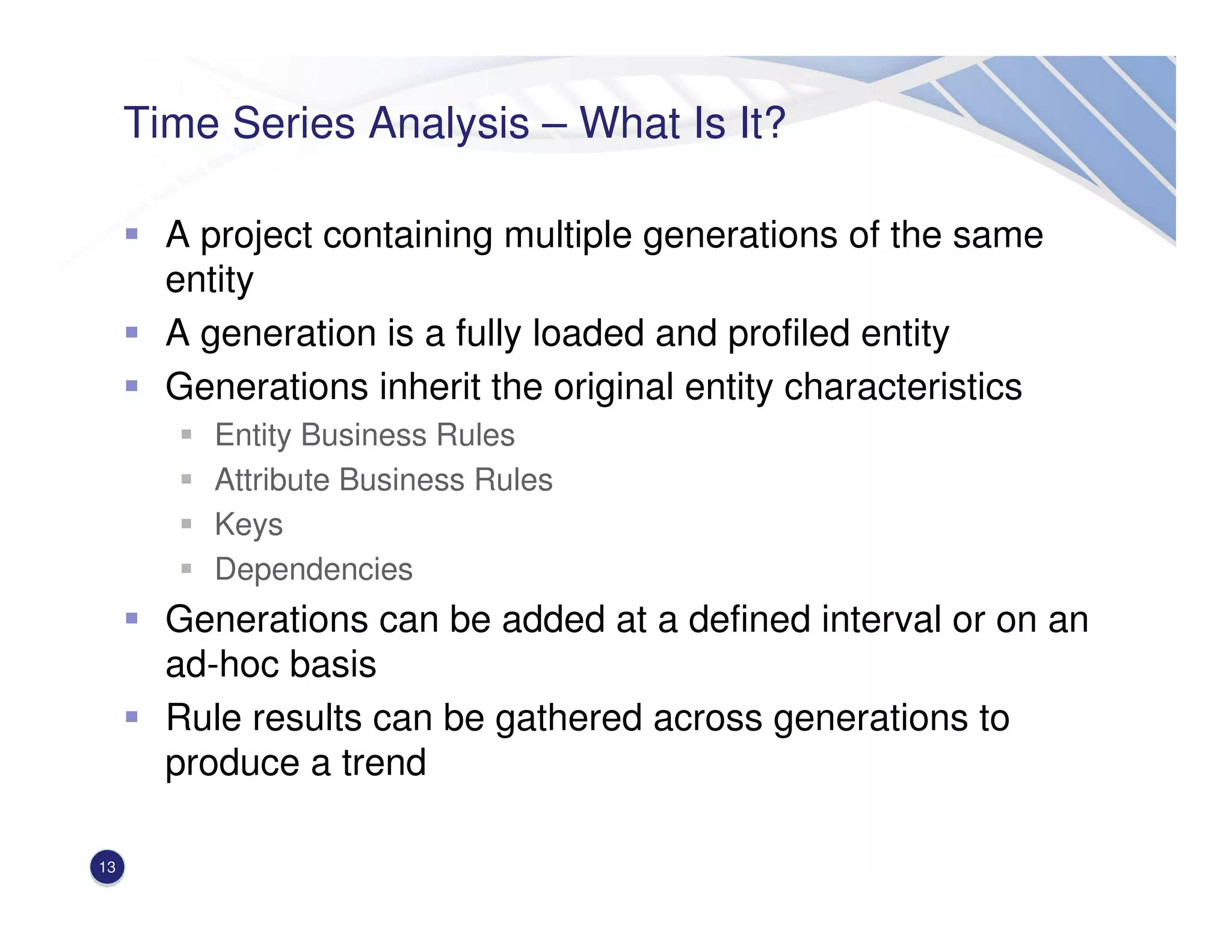 Time Series Analysis – What Is It?
A project containing multiple generations of the same
entity
A generation is a fully loaded and profiled entity
Generations inherit the original entity characteristics
Entity Business Rules
Attribute Business Rules
Keys
Dependencies
Generations can be added at a defined interval or on an
ad-hoc basis
Rule results can be gathered across generations to
produce a trend
13
 