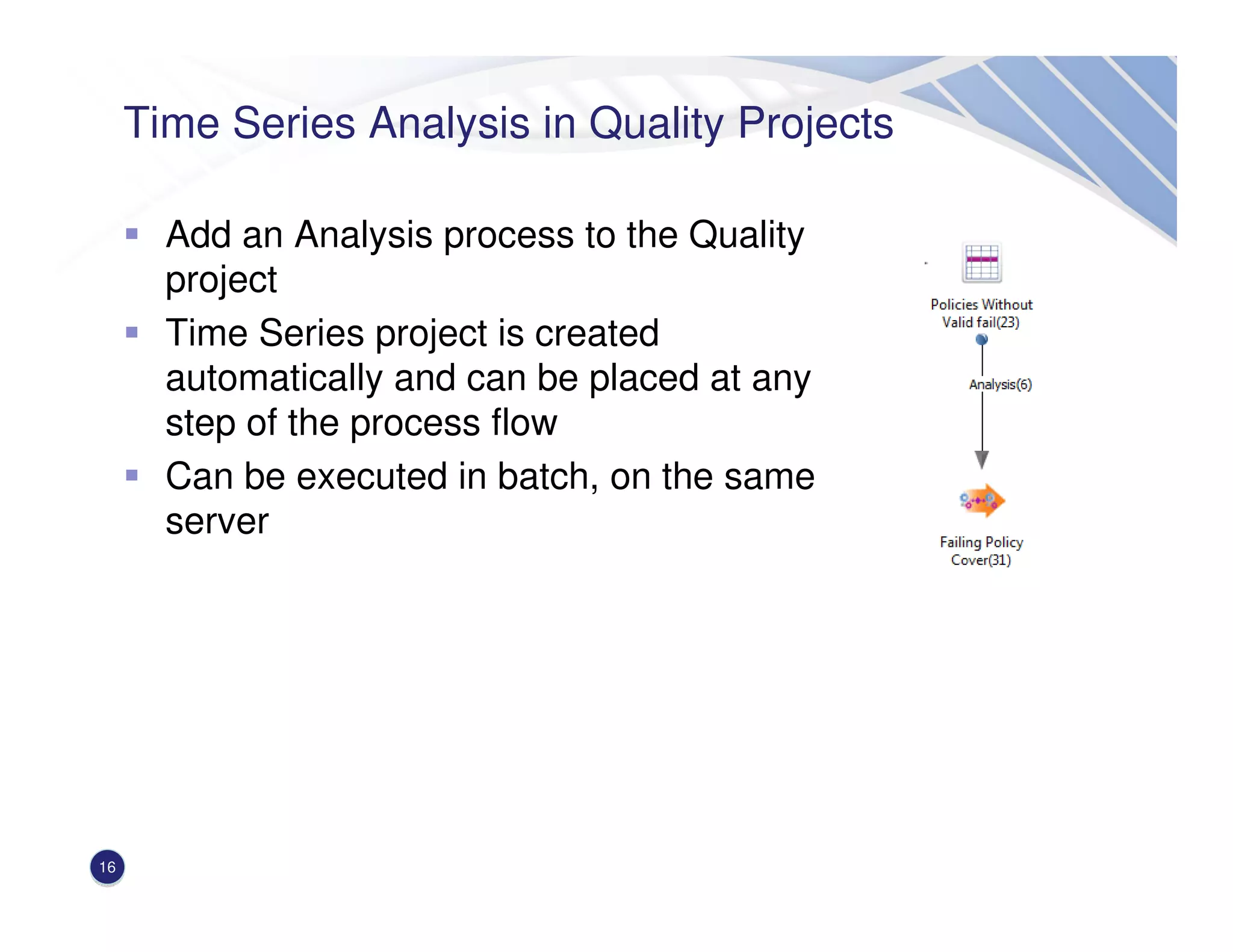 Time Series Analysis in Quality Projects
Add an Analysis process to the Quality
project
Time Series project is created
automatically and can be placed at any
step of the process flow
Can be executed in batch, on the same
server
16
 