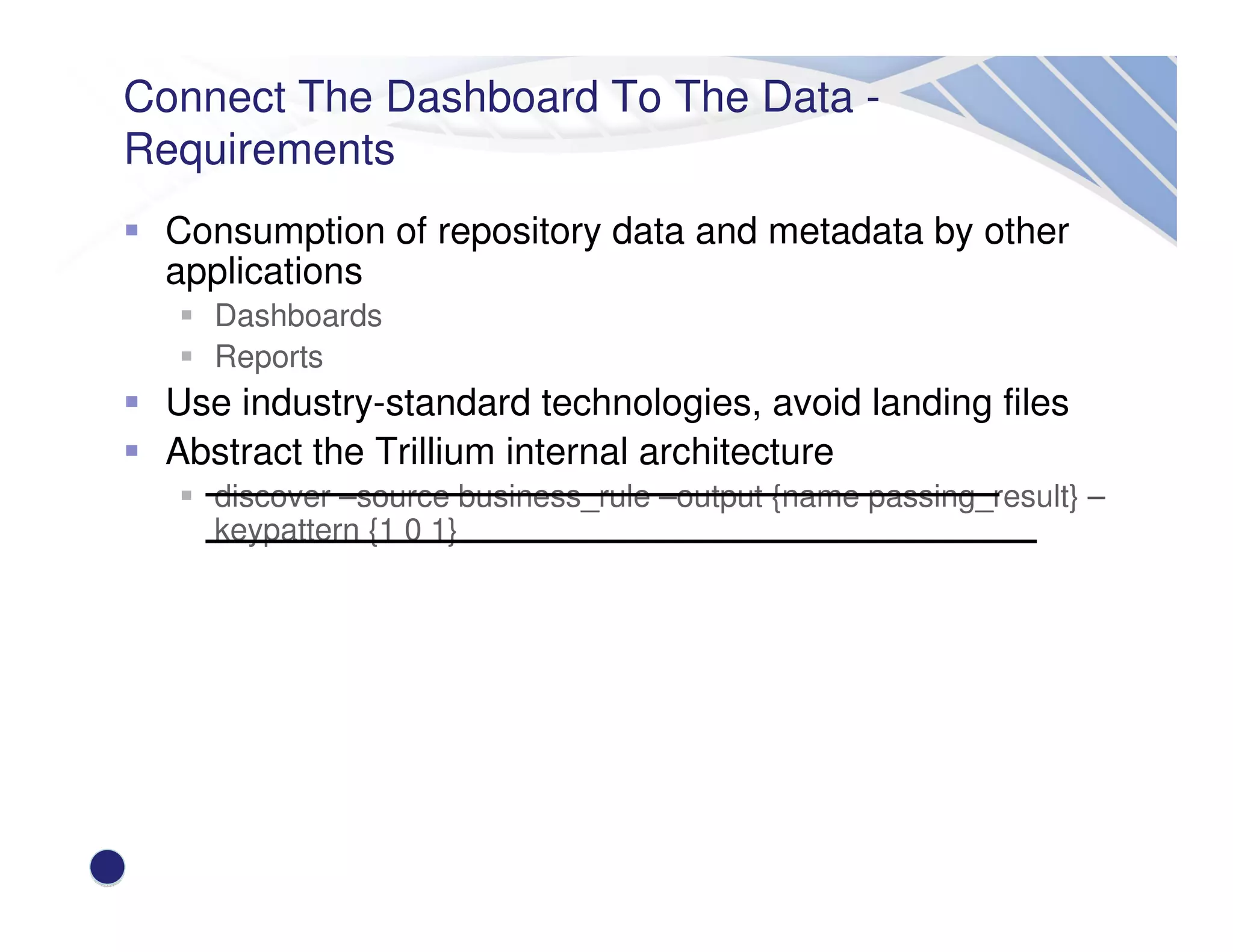 Connect The Dashboard To The Data -
Requirements
Consumption of repository data and metadata by other
applications
Dashboards
Reports
Use industry-standard technologies, avoid landing files
Abstract the Trillium internal architecture
discover –source business_rule –output {name passing_result} –
keypattern {1 0 1}
 