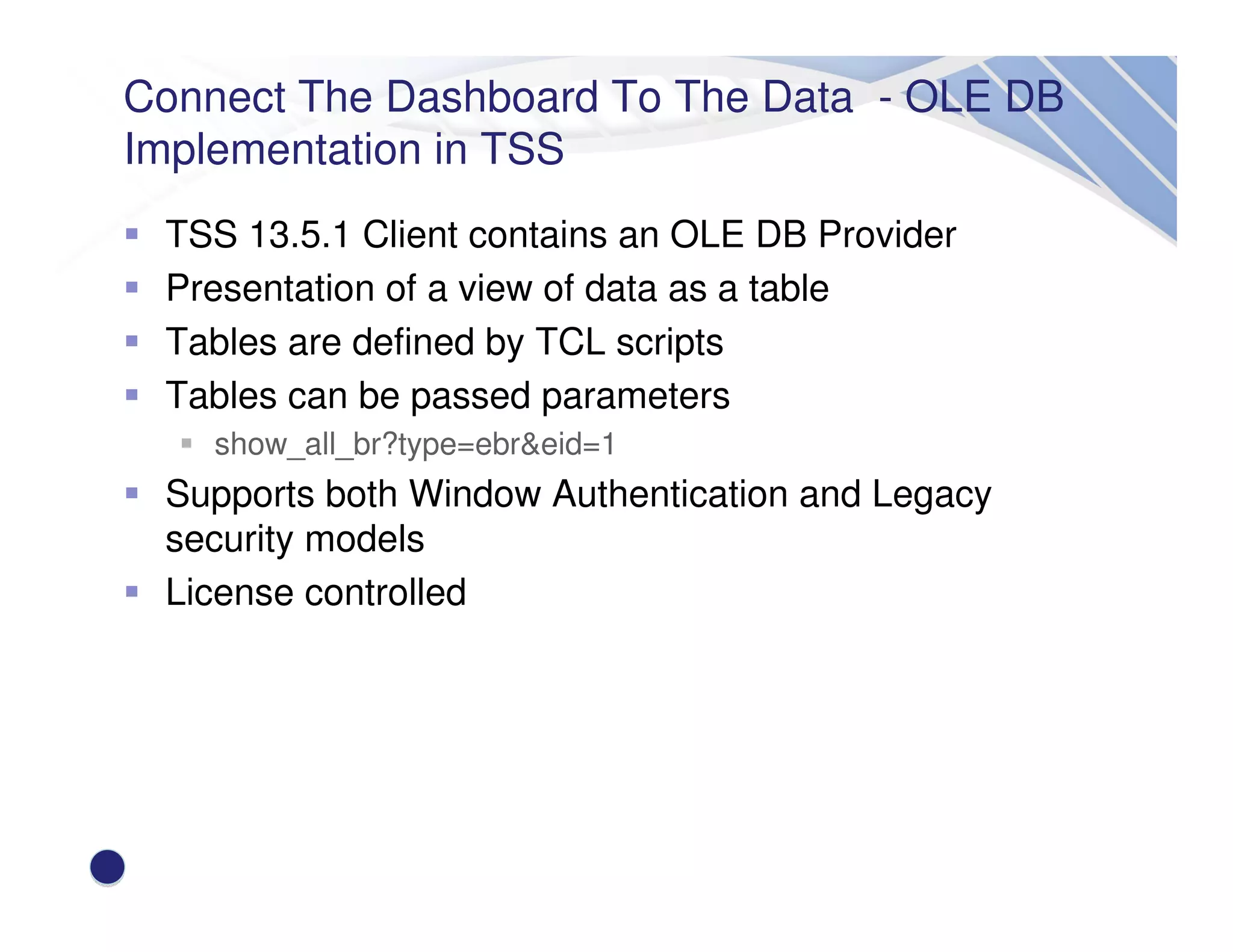 Connect The Dashboard To The Data - OLE DB
Implementation in TSS
TSS 13.5.1 Client contains an OLE DB Provider
Presentation of a view of data as a table
Tables are defined by TCL scripts
Tables can be passed parameters
show_all_br?type=ebr&eid=1
Supports both Window Authentication and Legacy
security models
License controlled
 