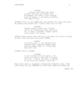 CONTINUED: 2.
CLOVER:
(tears roll down her face)
I don’t believe you Ocean and
Mr.Sheepy. You want to be friends
with me again, I am being truthful,
I’m super sorry.
CLOVER tries to hug OCEAN but she pushes her away and hugs
Mr.Sheepy and walks off. Clover then runs to her.
CLOVER:
Please Ocean I miss you. Please
don’t let something like this hurt
us. It was a mistake I made (burst
into tears) I’m sorry.
OCEAN thinks about what she has just done and starts crying
as well and she goes and hugs CLOVER.
OCEAN:
I’m sorry too. I can forgive you
please never take Mr.Sheepy away
from me again when it is my play
day with him.
CLOVER nods at OCEAN.
CLOVER:
I will never hurt you again. I’m
sorry for what I did and I forgive
you too. I think the bell is going
to go soon for lesson, let’s go.
They both walk in together holding Mr.Sheepy’s arms. They
both smile at the TEACHER to show that they have made up.
FADES OUT
 